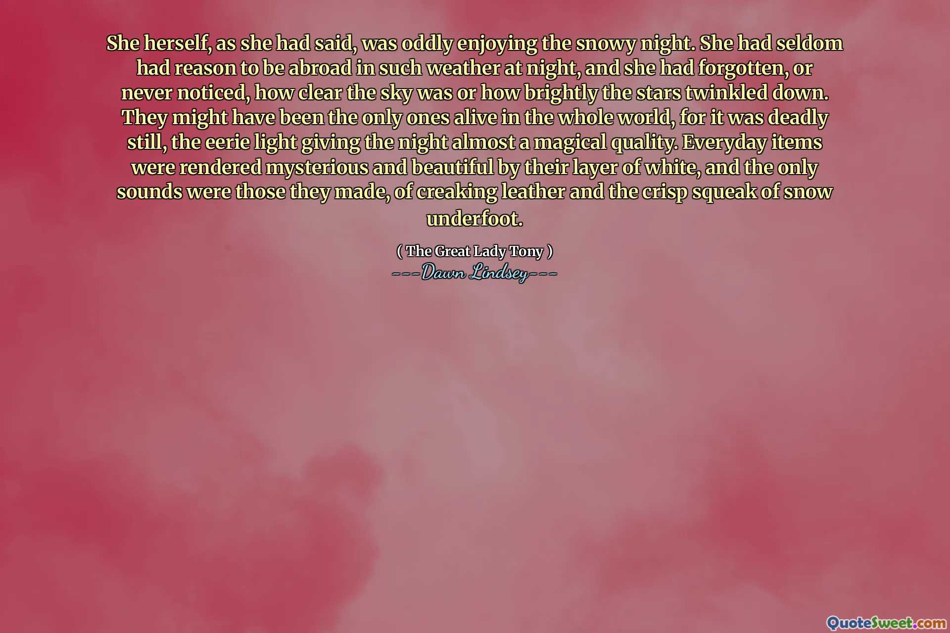 She herself, as she had said, was oddly enjoying the snowy night. She had seldom had reason to be abroad in such weather at night, and she had forgotten, or never noticed, how clear the sky was or how brightly the stars twinkled down. They might have been the only ones alive in the whole world, for it was deadly still, the eerie light giving the night almost a magical quality. Everyday items were rendered mysterious and beautiful by their layer of white, and the only sounds were those they made, of creaking leather and the crisp squeak of snow underfoot.