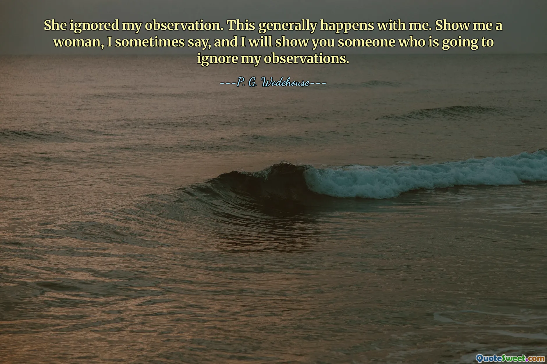 She ignored my observation. This generally happens with me. Show me a woman, I sometimes say, and I will show you someone who is going to ignore my observations.
