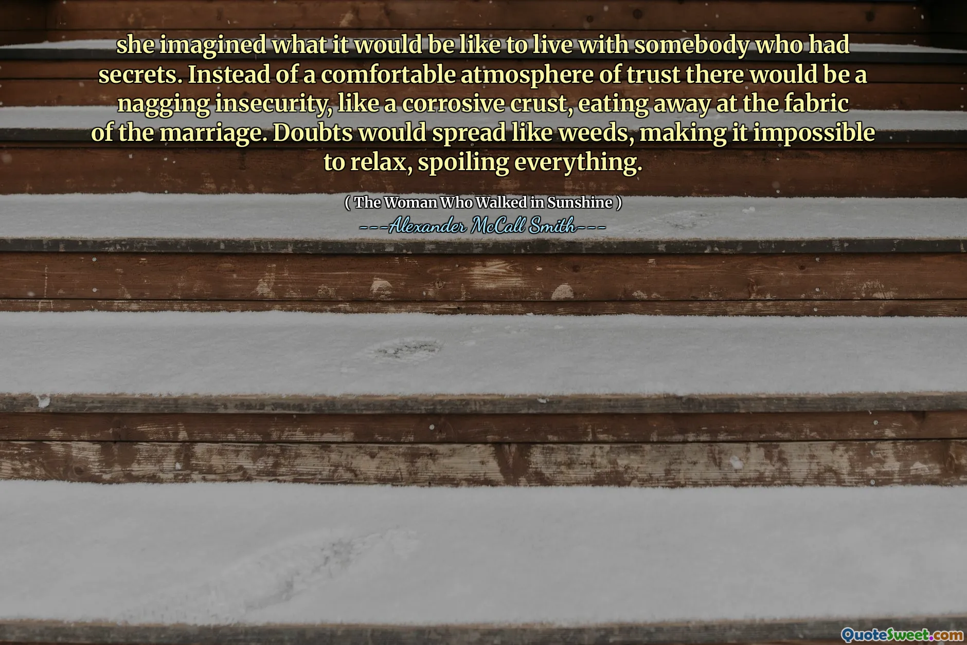 Sırları olan biriyle yaşamanın nasıl bir şey olduğunu hayal etti. Rahat bir güven atmosferi yerine, evliliğin dokusunda yemek yiyen aşındırıcı bir kabuk gibi nagging bir güvensizlik olurdu. Şüpheler yabani otlar gibi yayılır, rahatlamayı imkansız hale getirir, her şeyi bozar.