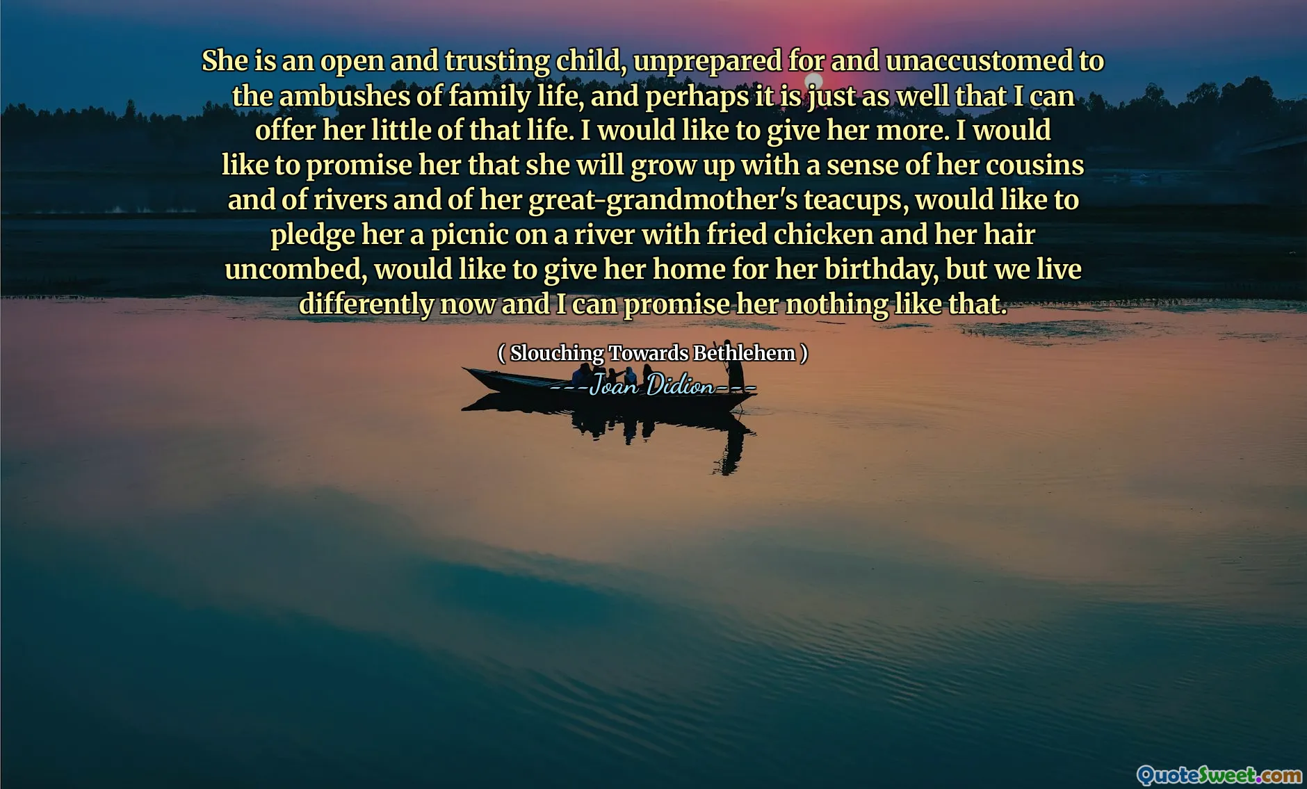 She is an open and trusting child, unprepared for and unaccustomed to the ambushes of family life, and perhaps it is just as well that I can offer her little of that life. I would like to give her more. I would like to promise her that she will grow up with a sense of her cousins and of rivers and of her great-grandmother's teacups, would like to pledge her a picnic on a river with fried chicken and her hair uncombed, would like to give her home for her birthday, but we live differently now and I can promise her nothing like that.