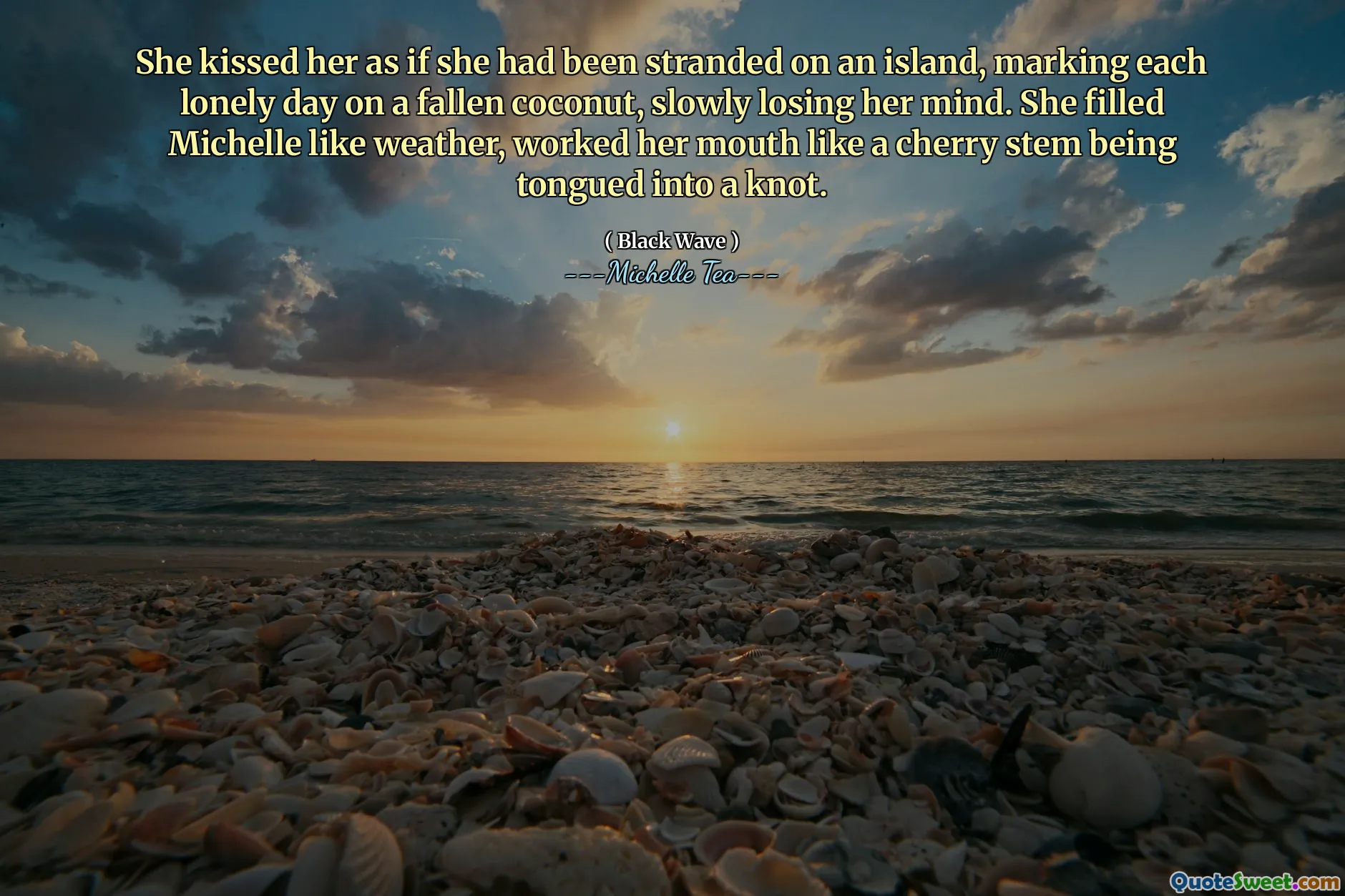 She kissed her as if she had been stranded on an island, marking each lonely day on a fallen coconut, slowly losing her mind. She filled Michelle like weather, worked her mouth like a cherry stem being tongued into a knot.