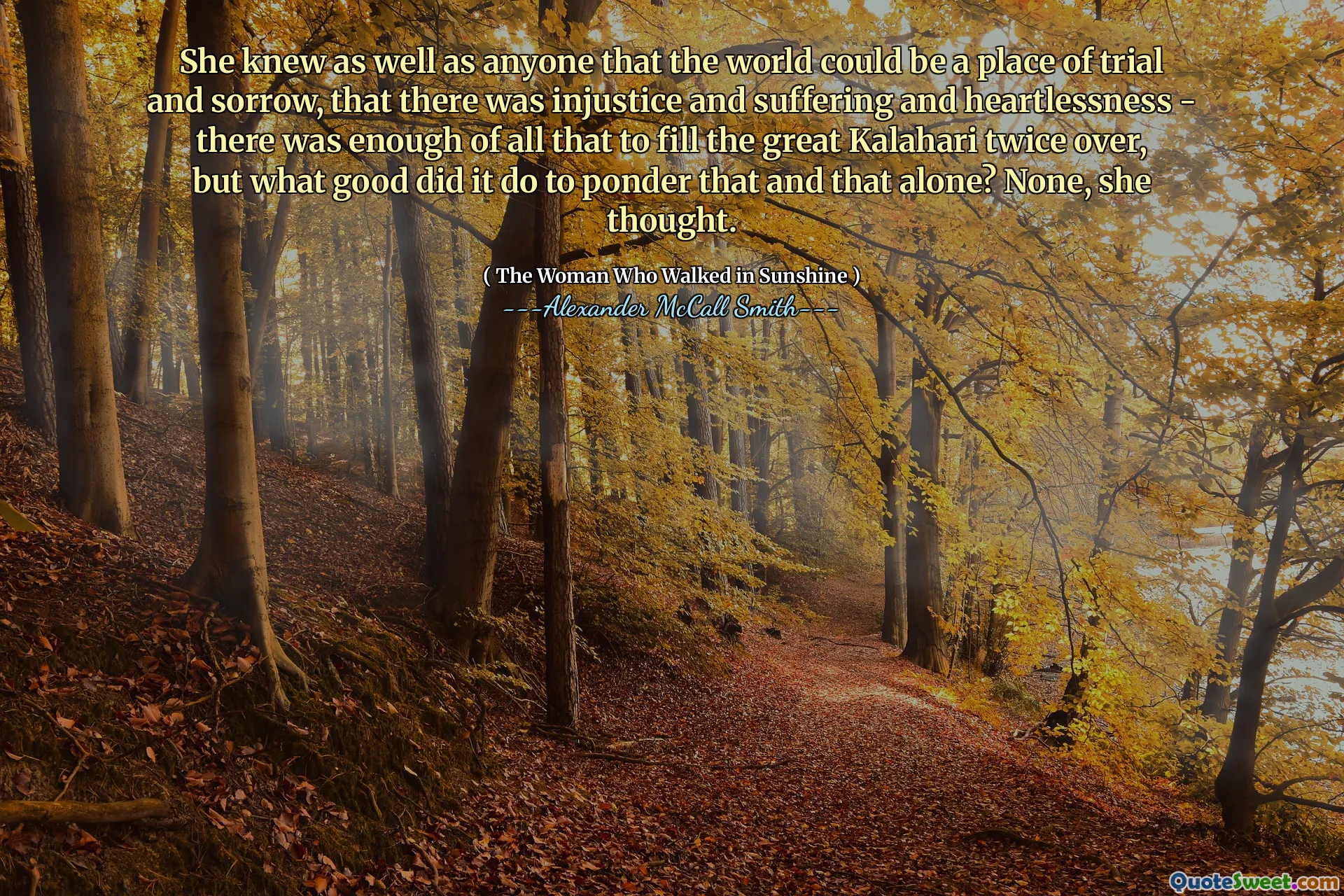 Hon visste såväl som vem som helst att världen kunde vara en plats för rättegång och sorg, att det fanns orättvisa och lidande och hjärtlöshet - det fanns tillräckligt med allt för att fylla den stora kalahari två gånger över, men vad bra gjorde det för att fundera över det Och det ensamma? Ingen, tänkte hon.
