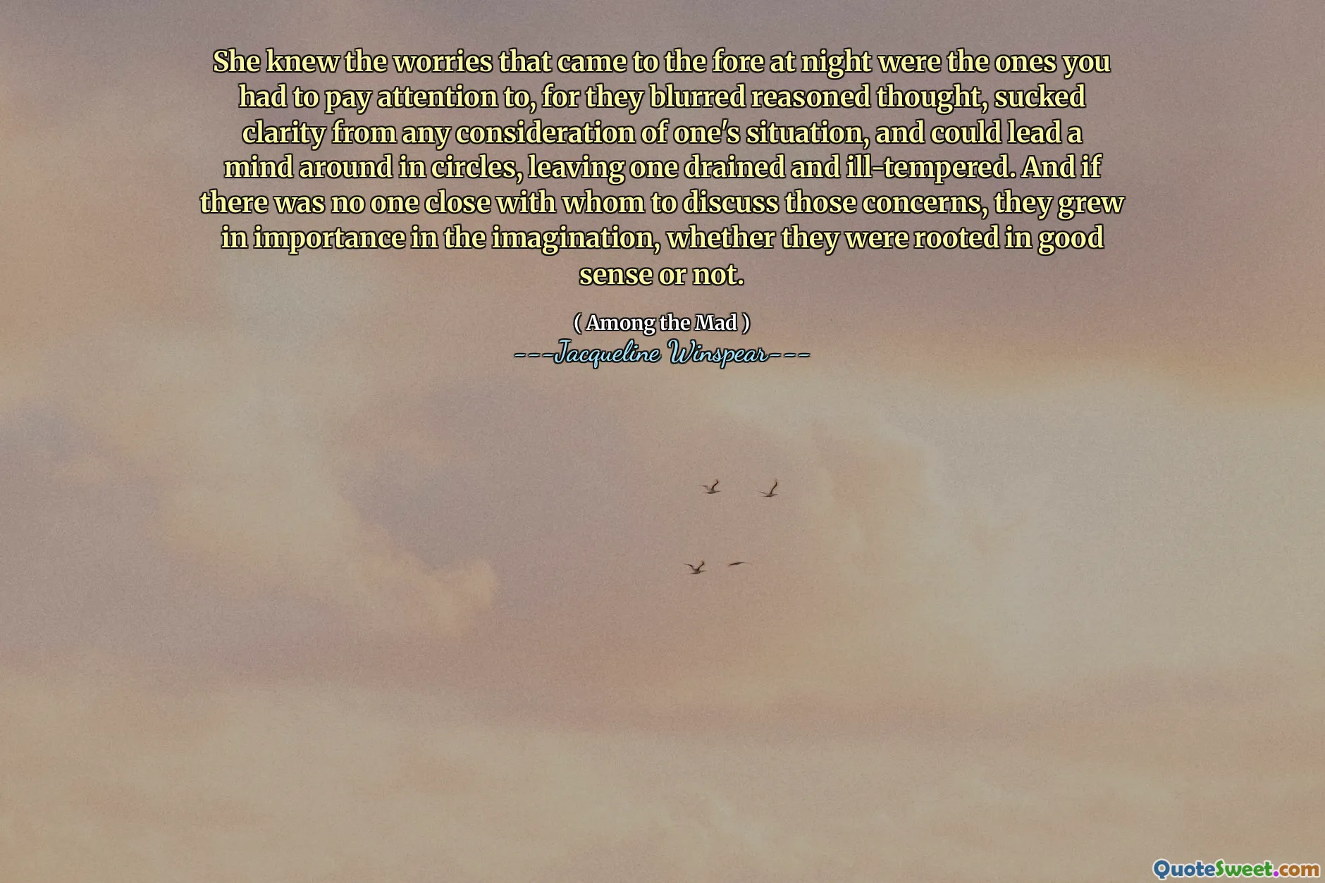 Hon visste att de bekymmer som kom fram på natten var de du var tvungna att uppmärksamma, för de suddade motiverade tankar, sugade tydlighet från varje hänsyn till ens situation och kunde leda ett sinne runt i cirklar, vilket lämnade en dränerad och dåligt tempererad. Och om det inte fanns någon nära vem de skulle diskutera dessa problem, växte de i betydelse i fantasin, oavsett om de var förankrade i god mening eller inte.
