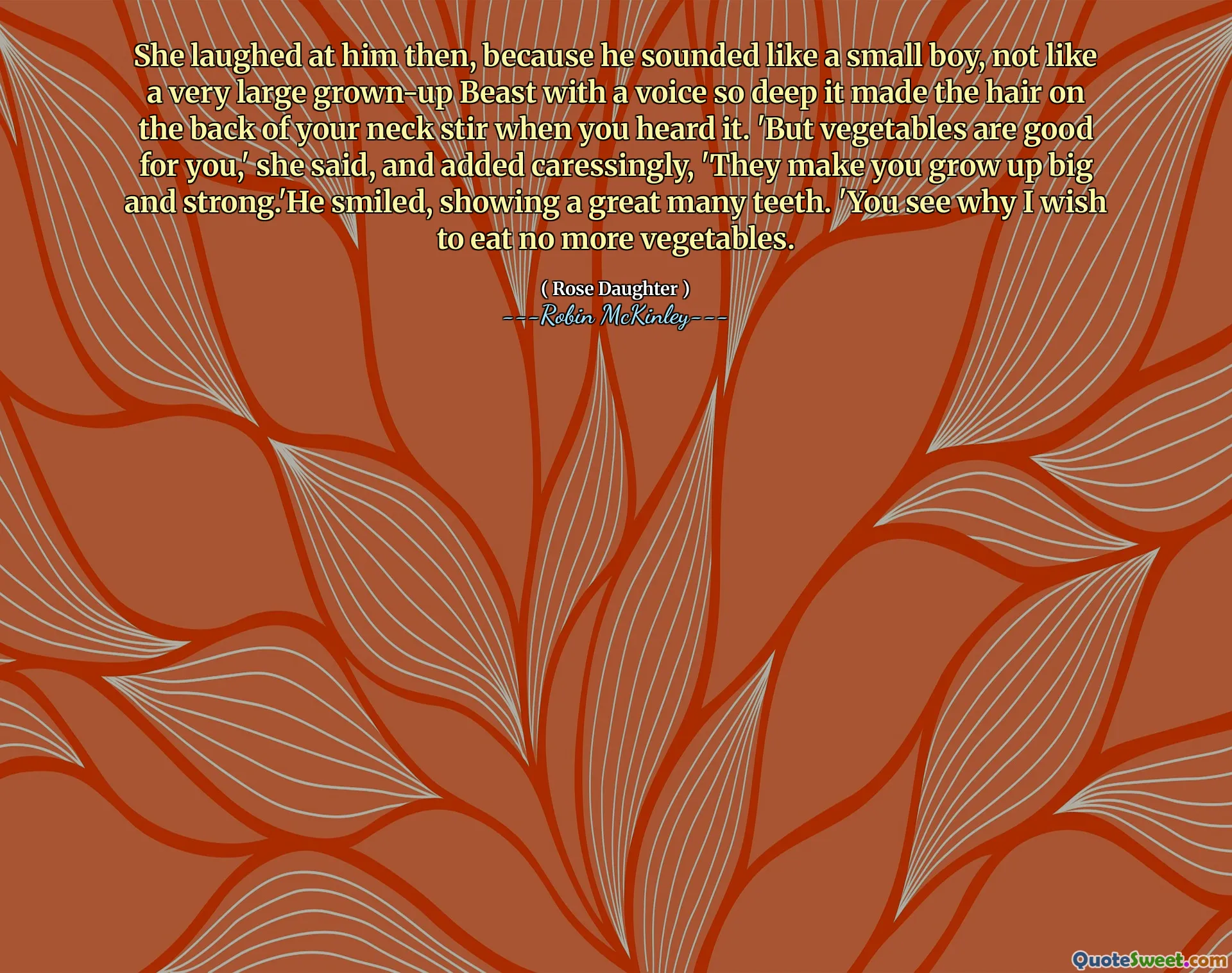 She laughed at him then, because he sounded like a small boy, not like a very large grown-up Beast with a voice so deep it made the hair on the back of your neck stir when you heard it. 'But vegetables are good for you,' she said, and added caressingly, 'They make you grow up big and strong.'He smiled, showing a great many teeth. 'You see why I wish to eat no more vegetables.