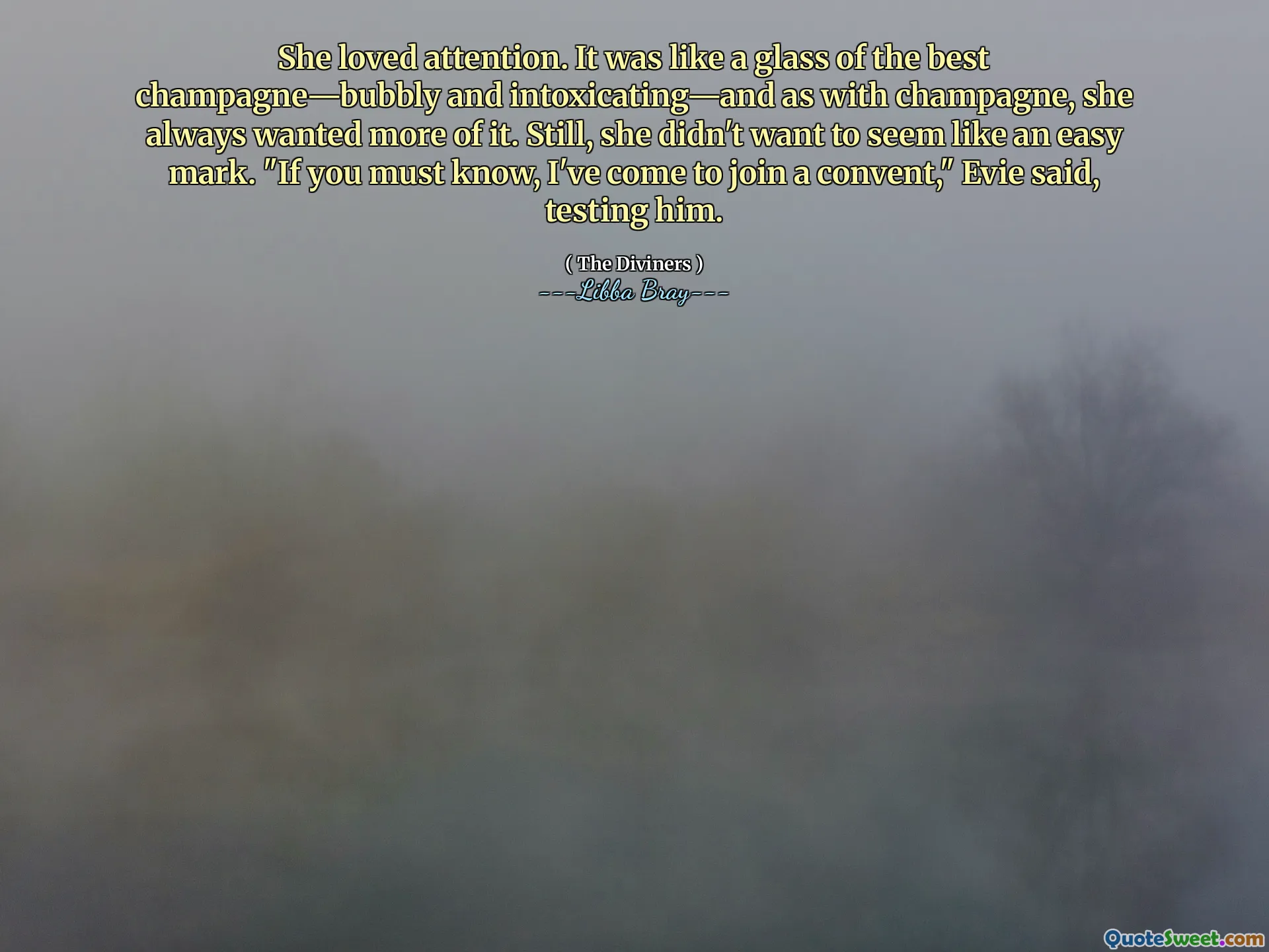 She loved attention. It was like a glass of the best champagne—bubbly and intoxicating—and as with champagne, she always wanted more of it. Still, she didn't want to seem like an easy mark. "If you must know, I've come to join a convent," Evie said, testing him.