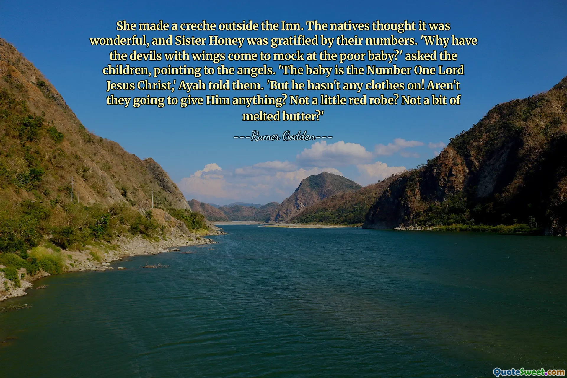 She made a creche outside the Inn. The natives thought it was wonderful, and Sister Honey was gratified by their numbers. 'Why have the devils with wings come to mock at the poor baby?' asked the children, pointing to the angels. 'The baby is the Number One Lord Jesus Christ,' Ayah told them. 'But he hasn't any clothes on! Aren't they going to give Him anything? Not a little red robe? Not a bit of melted butter?'