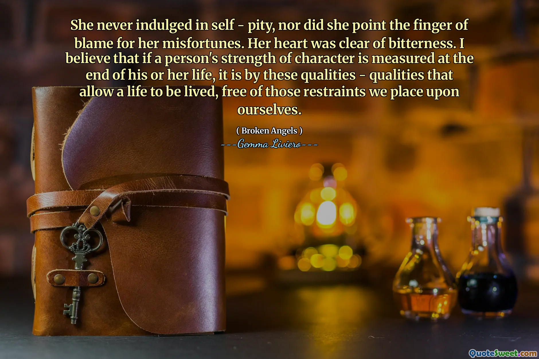 She never indulged in self - pity, nor did she point the finger of blame for her misfortunes. Her heart was clear of bitterness. I believe that if a person's strength of character is measured at the end of his or her life, it is by these qualities - qualities that allow a life to be lived, free of those restraints we place upon ourselves.