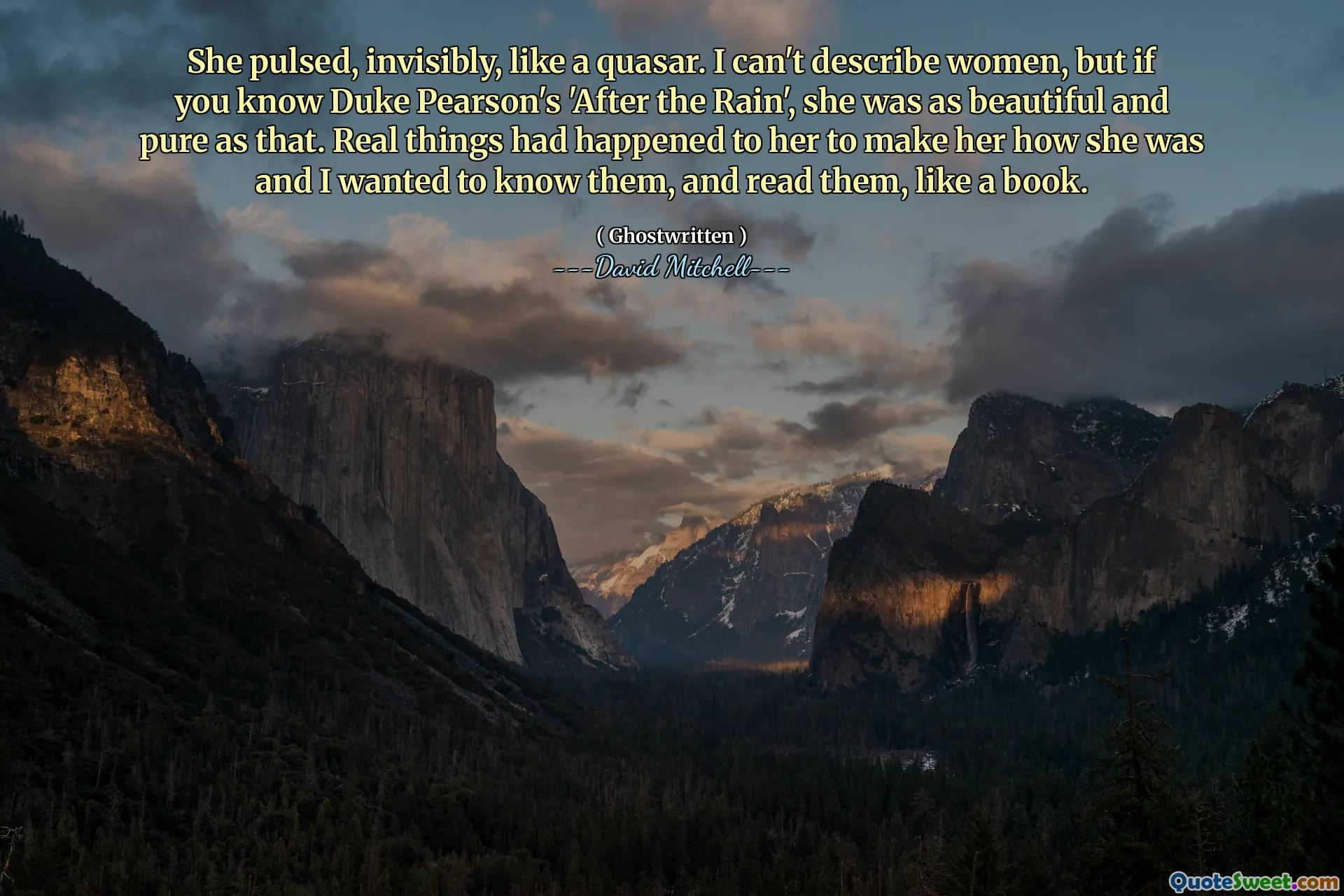 She pulsed, invisibly, like a quasar. I can't describe women, but if you know Duke Pearson's 'After the Rain', she was as beautiful and pure as that. Real things had happened to her to make her how she was and I wanted to know them, and read them, like a book.