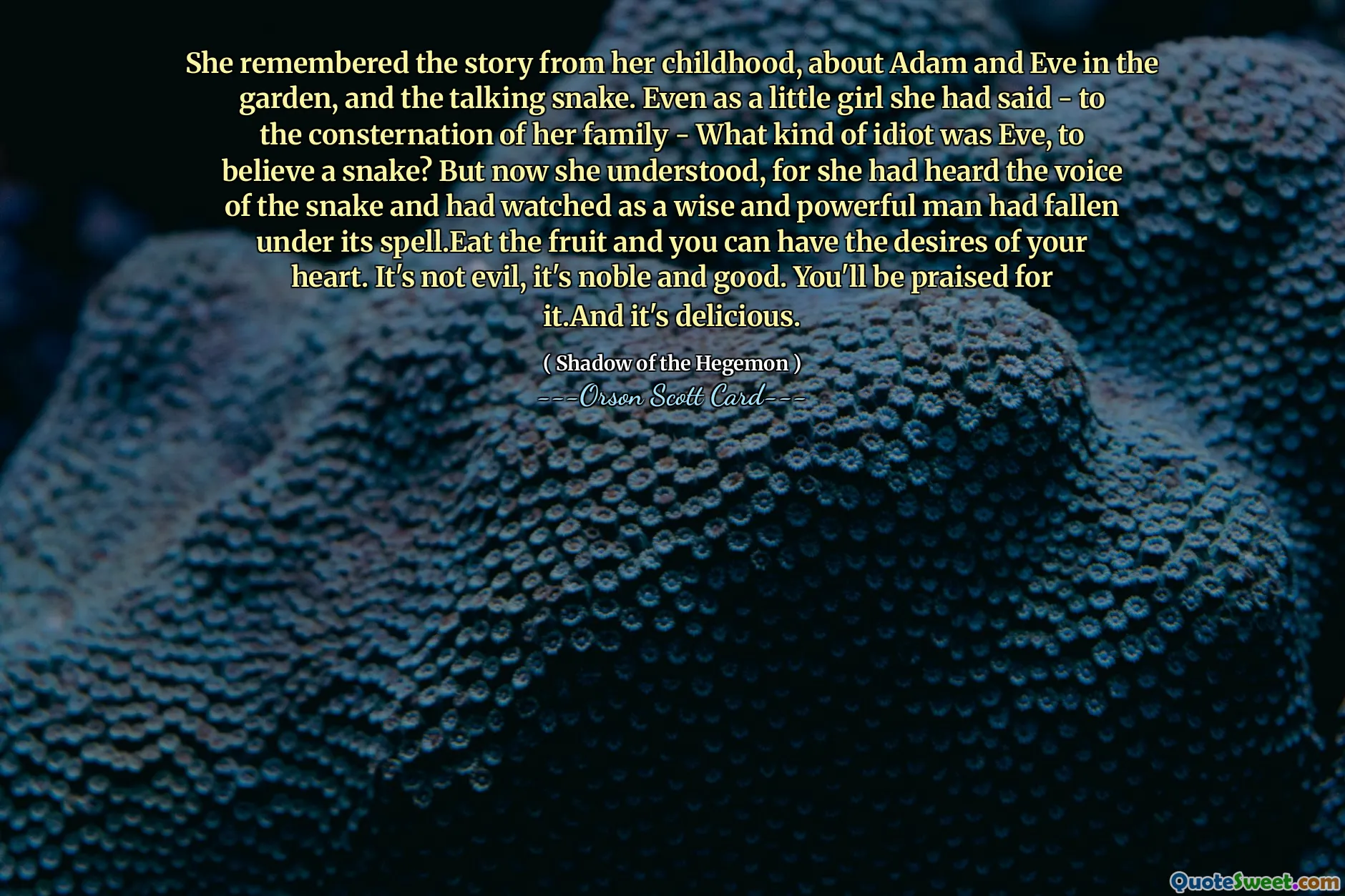 Și-a amintit povestea din copilărie, despre Adam și Eva în grădină și șarpele care vorbește. Chiar de mică spusese – spre consternarea familiei ei – Ce fel de idioată era Eve, să creadă un șarpe? Dar acum a înțeles, pentru că auzise glasul șarpelui și privea cum un om înțelept și puternic căzuse sub vraja lui. Mănâncă fructele și poți avea dorințele inimii tale. Nu este rău, este nobil și bun. Vei fi lăudat pentru asta. Și este delicios.
