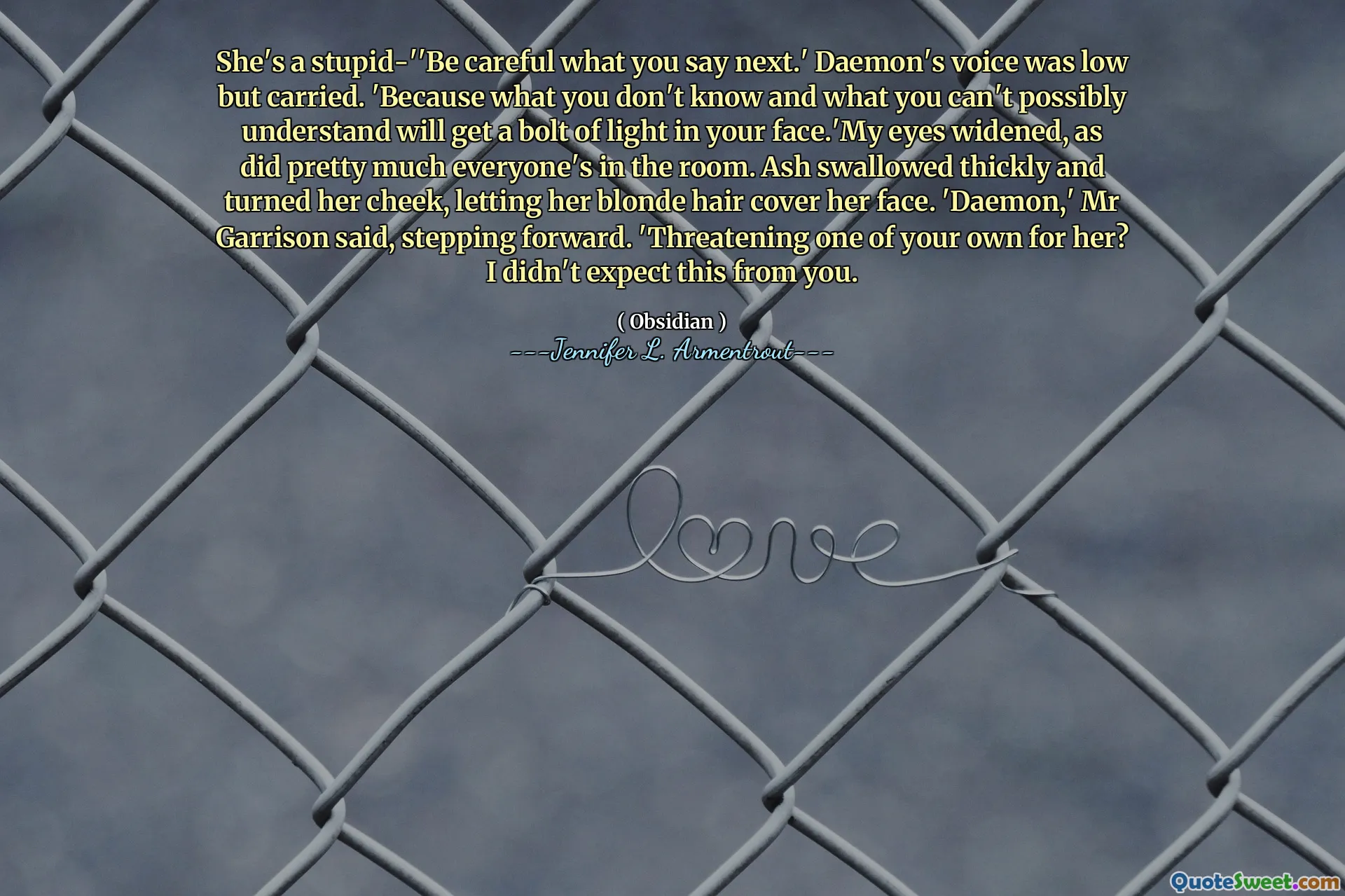 She's a stupid-''Be careful what you say next.' Daemon's voice was low but carried. 'Because what you don't know and what you can't possibly understand will get a bolt of light in your face.'My eyes widened, as did pretty much everyone's in the room. Ash swallowed thickly and turned her cheek, letting her blonde hair cover her face. 'Daemon,' Mr Garrison said, stepping forward. 'Threatening one of your own for her? I didn't expect this from you.