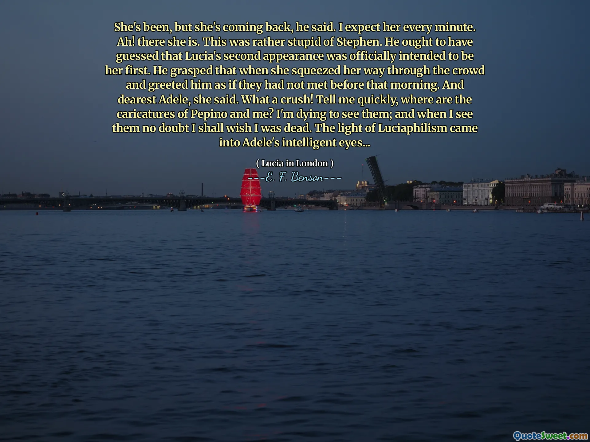 She's been, but she's coming back, he said. I expect her every minute. Ah! there she is. This was rather stupid of Stephen. He ought to have guessed that Lucia's second appearance was officially intended to be her first. He grasped that when she squeezed her way through the crowd and greeted him as if they had not met before that morning. And dearest Adele, she said. What a crush! Tell me quickly, where are the caricatures of Pepino and me? I'm dying to see them; and when I see them no doubt I shall wish I was dead. The light of Luciaphilism came into Adele's intelligent eyes...