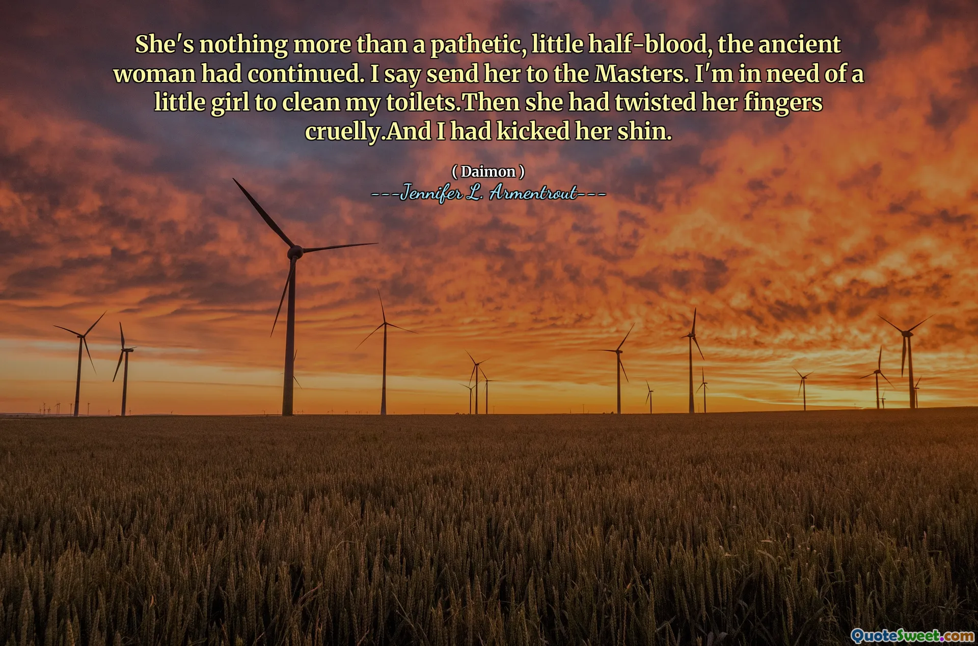 She's nothing more than a pathetic, little half-blood, the ancient woman had continued. I say send her to the Masters. I'm in need of a little girl to clean my toilets.Then she had twisted her fingers cruelly.And I had kicked her shin.