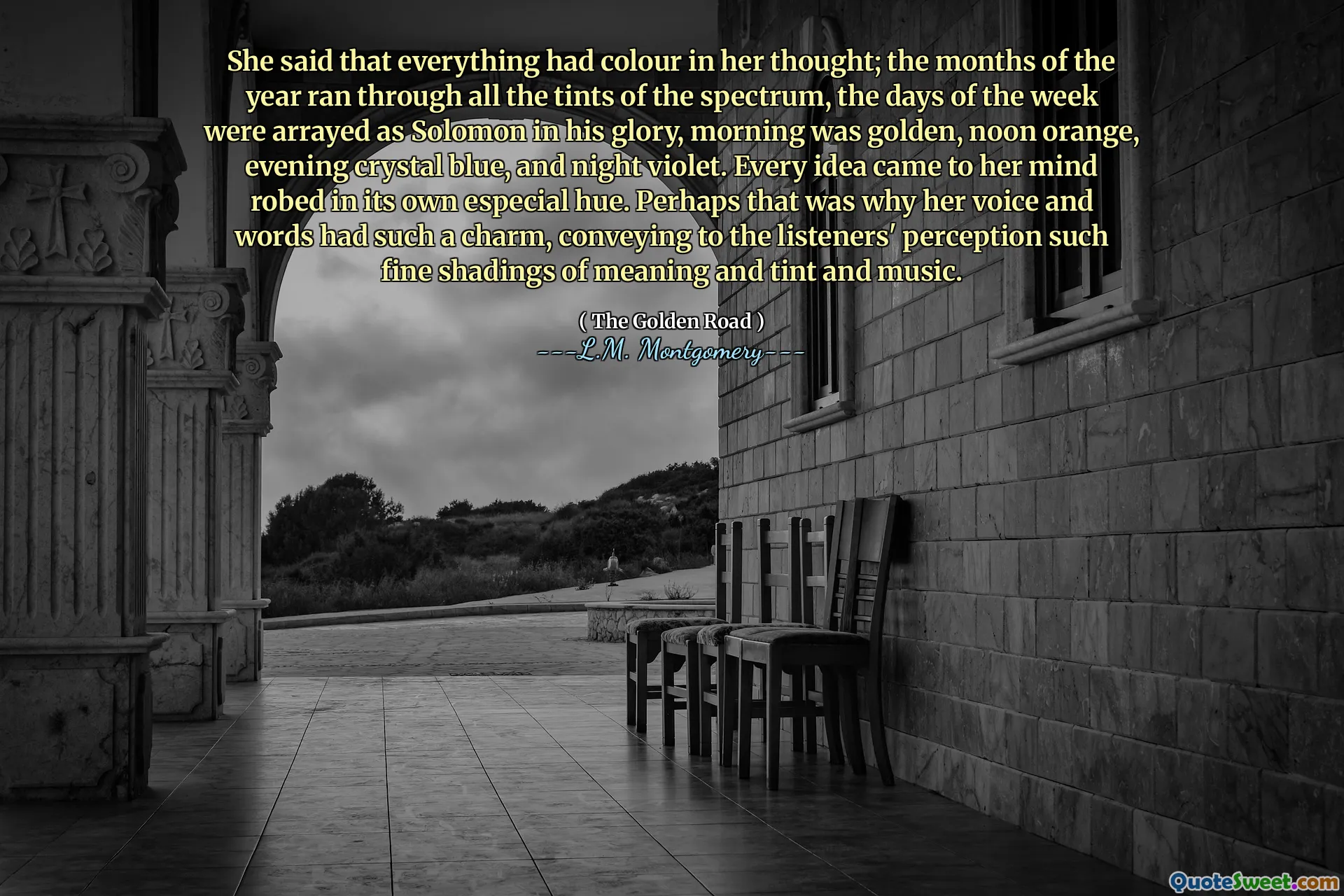 She said that everything had colour in her thought; the months of the year ran through all the tints of the spectrum, the days of the week were arrayed as Solomon in his glory, morning was golden, noon orange, evening crystal blue, and night violet. Every idea came to her mind robed in its own especial hue. Perhaps that was why her voice and words had such a charm, conveying to the listeners' perception such fine shadings of meaning and tint and music.