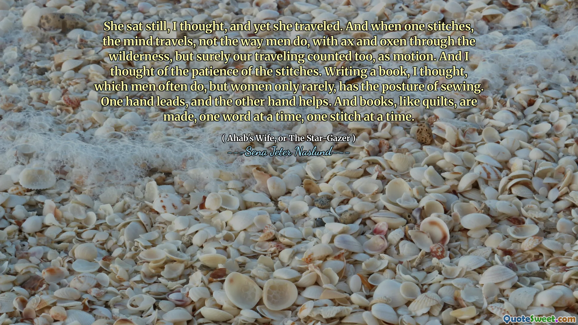 She sat still, I thought, and yet she traveled. And when one stitches, the mind travels, not the way men do, with ax and oxen through the wilderness, but surely our traveling counted too, as motion. And I thought of the patience of the stitches. Writing a book, I thought, which men often do, but women only rarely, has the posture of sewing. One hand leads, and the other hand helps. And books, like quilts, are made, one word at a time, one stitch at a time.