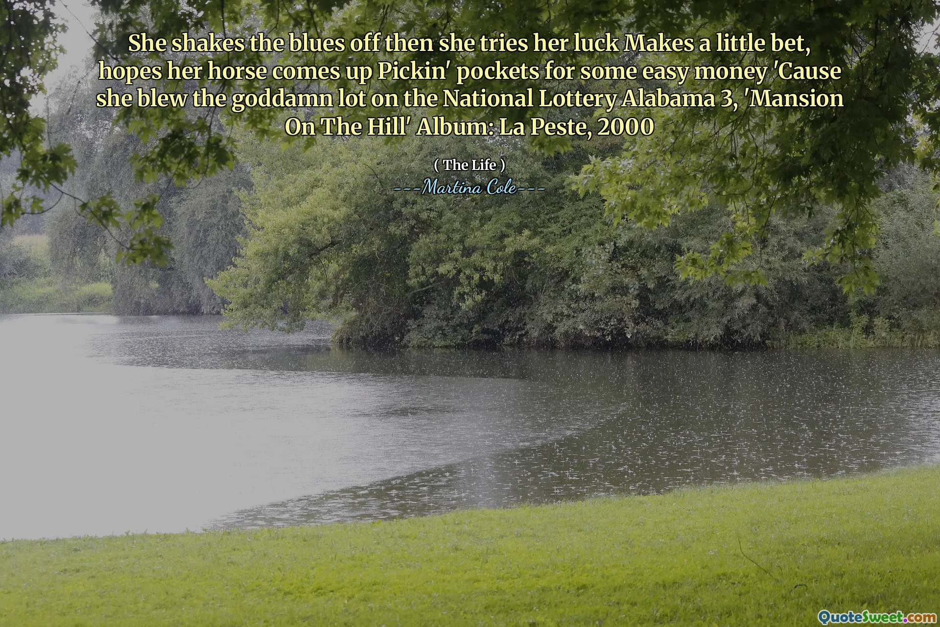 She shakes the blues off then she tries her luck Makes a little bet, hopes her horse comes up Pickin' pockets for some easy money 'Cause she blew the goddamn lot on the National Lottery Alabama 3, 'Mansion On The Hill' Album: La Peste, 2000