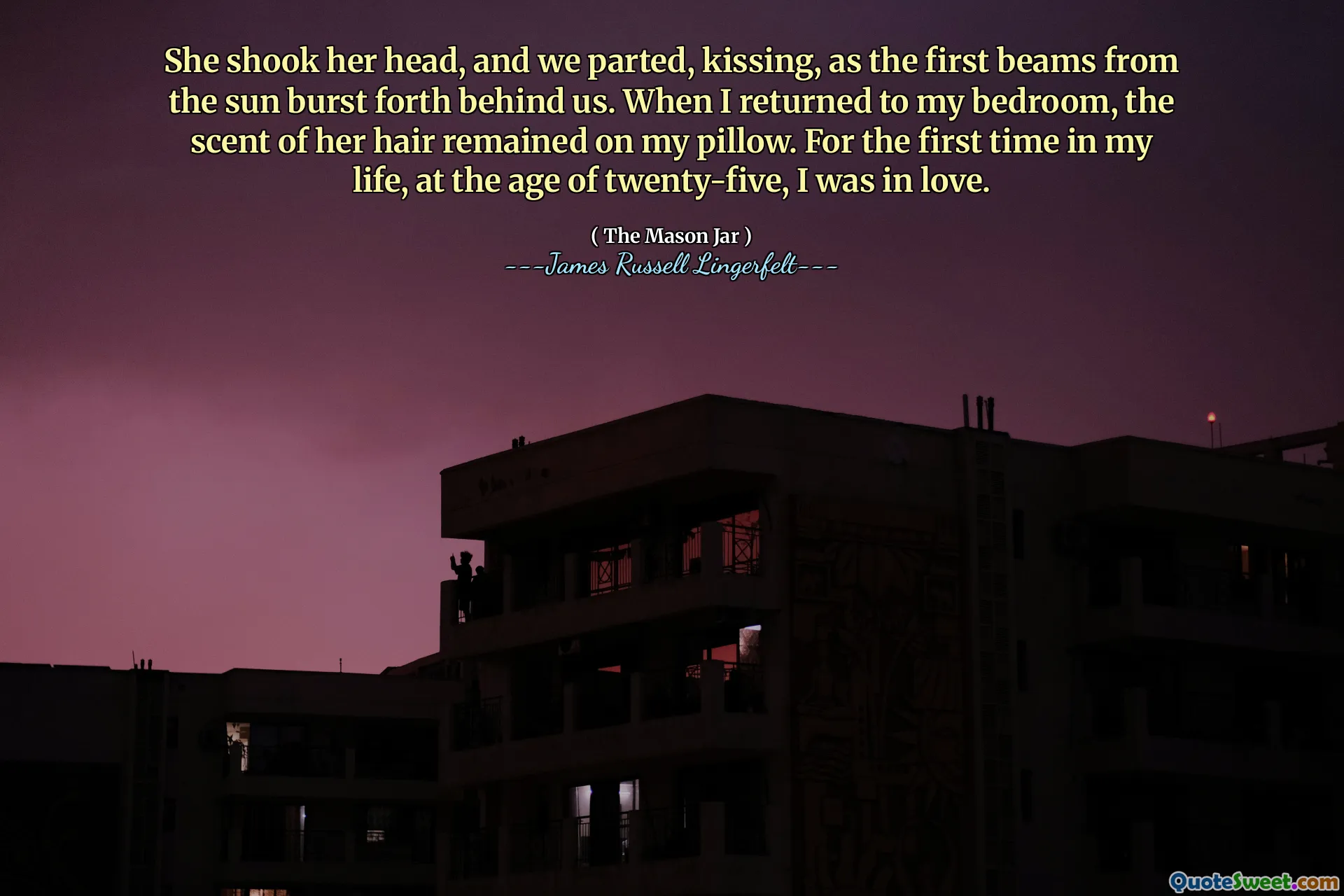 She shook her head, and we parted, kissing, as the first beams from the sun burst forth behind us. When I returned to my bedroom, the scent of her hair remained on my pillow. For the first time in my life, at the age of twenty-five, I was in love.