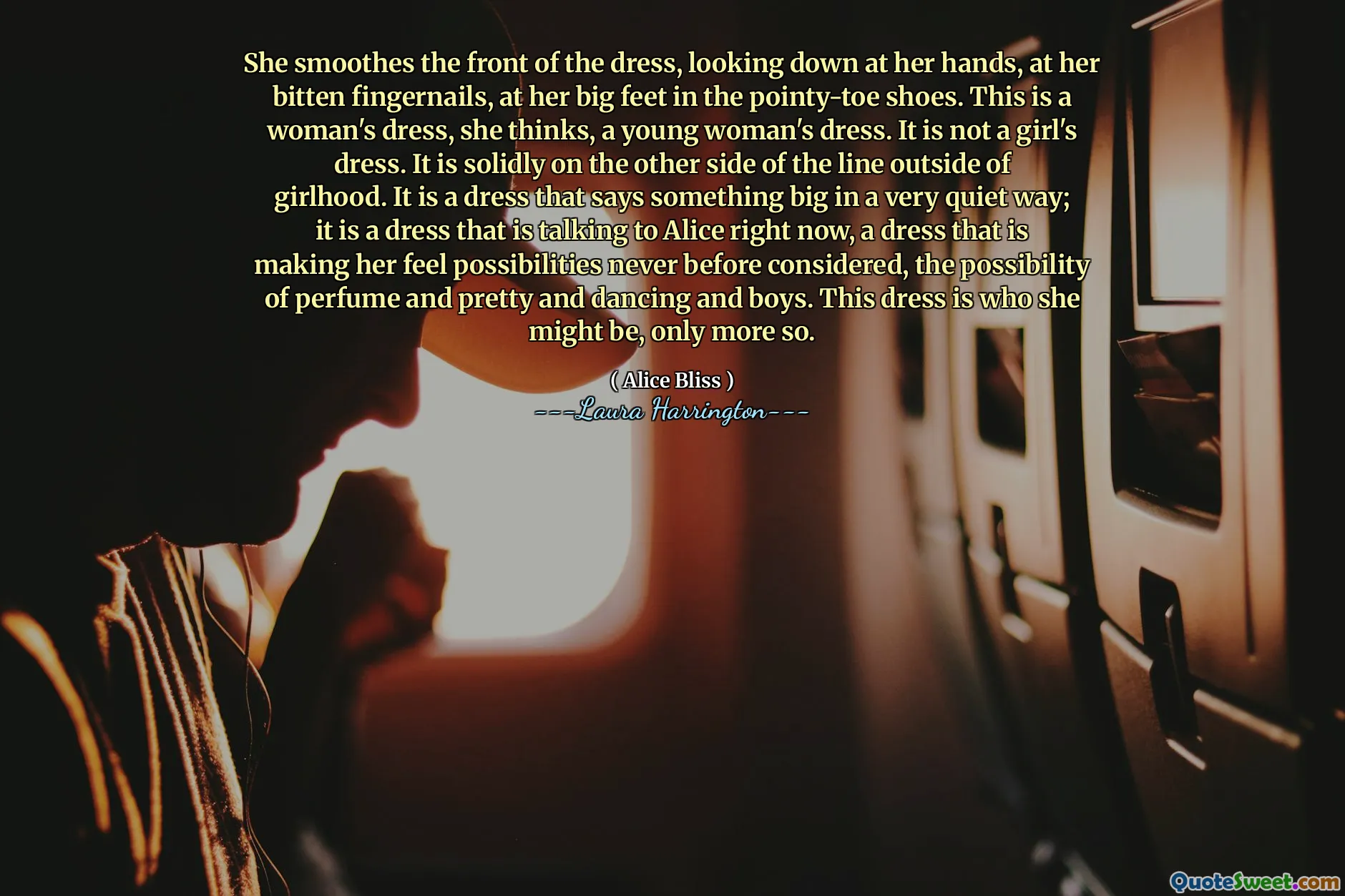 She smoothes the front of the dress, looking down at her hands, at her bitten fingernails, at her big feet in the pointy-toe shoes. This is a woman's dress, she thinks, a young woman's dress. It is not a girl's dress. It is solidly on the other side of the line outside of girlhood. It is a dress that says something big in a very quiet way; it is a dress that is talking to Alice right now, a dress that is making her feel possibilities never before considered, the possibility of perfume and pretty and dancing and boys. This dress is who she might be, only more so.
