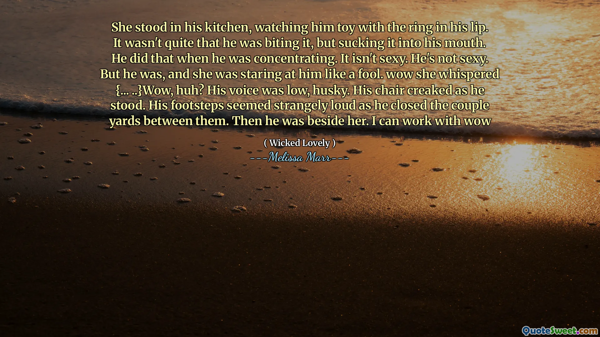 She stood in his kitchen, watching him toy with the ring in his lip. It wasn't quite that he was biting it, but sucking it into his mouth. He did that when he was concentrating. It isn't sexy. He's not sexy. But he was, and she was staring at him like a fool. wow she whispered {... ..}Wow, huh? His voice was low, husky. His chair creaked as he stood. His footsteps seemed strangely loud as he closed the couple yards between them. Then he was beside her. I can work with wow