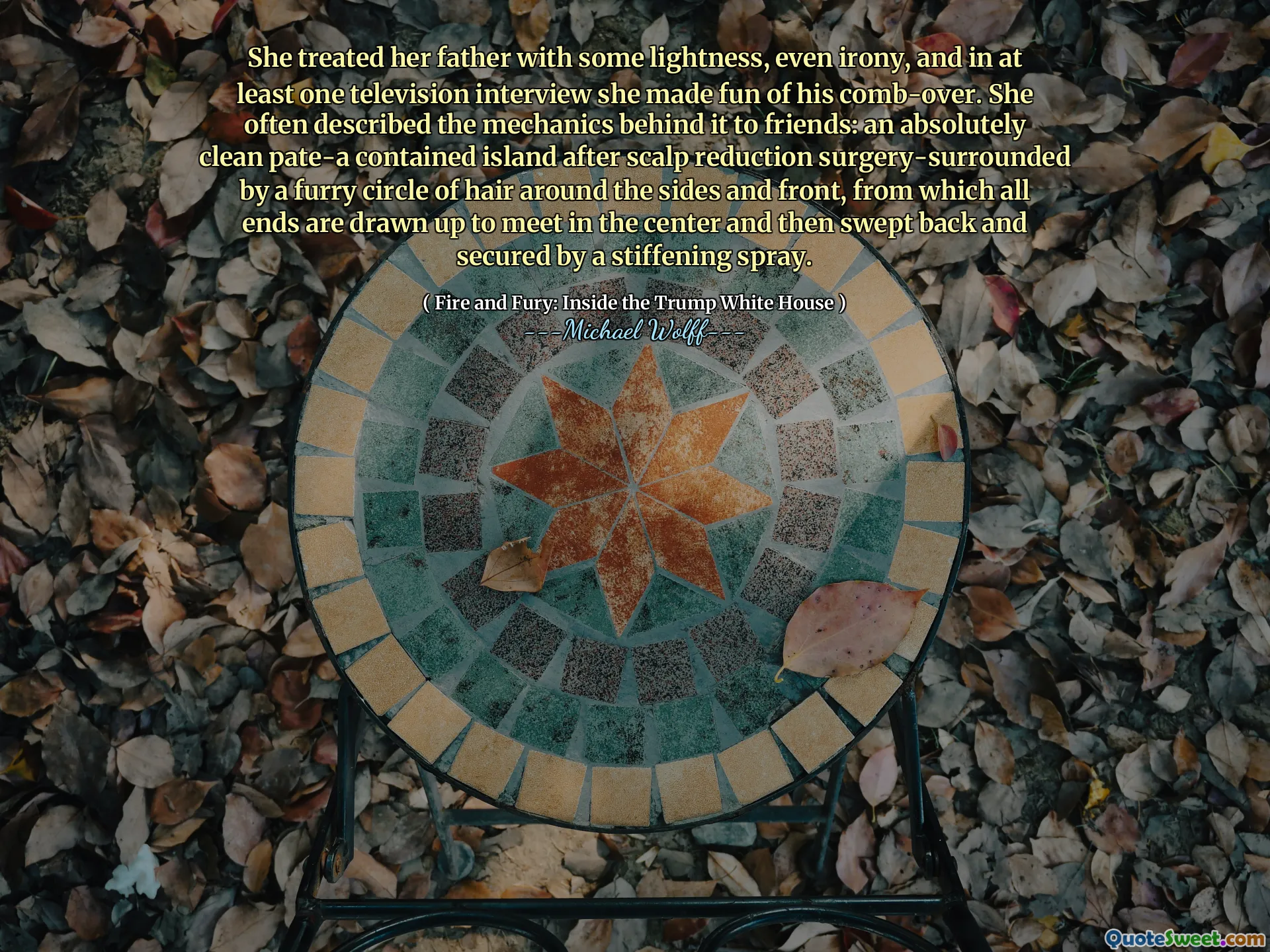 She treated her father with some lightness, even irony, and in at least one television interview she made fun of his comb-over. She often described the mechanics behind it to friends: an absolutely clean pate-a contained island after scalp reduction surgery-surrounded by a furry circle of hair around the sides and front, from which all ends are drawn up to meet in the center and then swept back and secured by a stiffening spray.