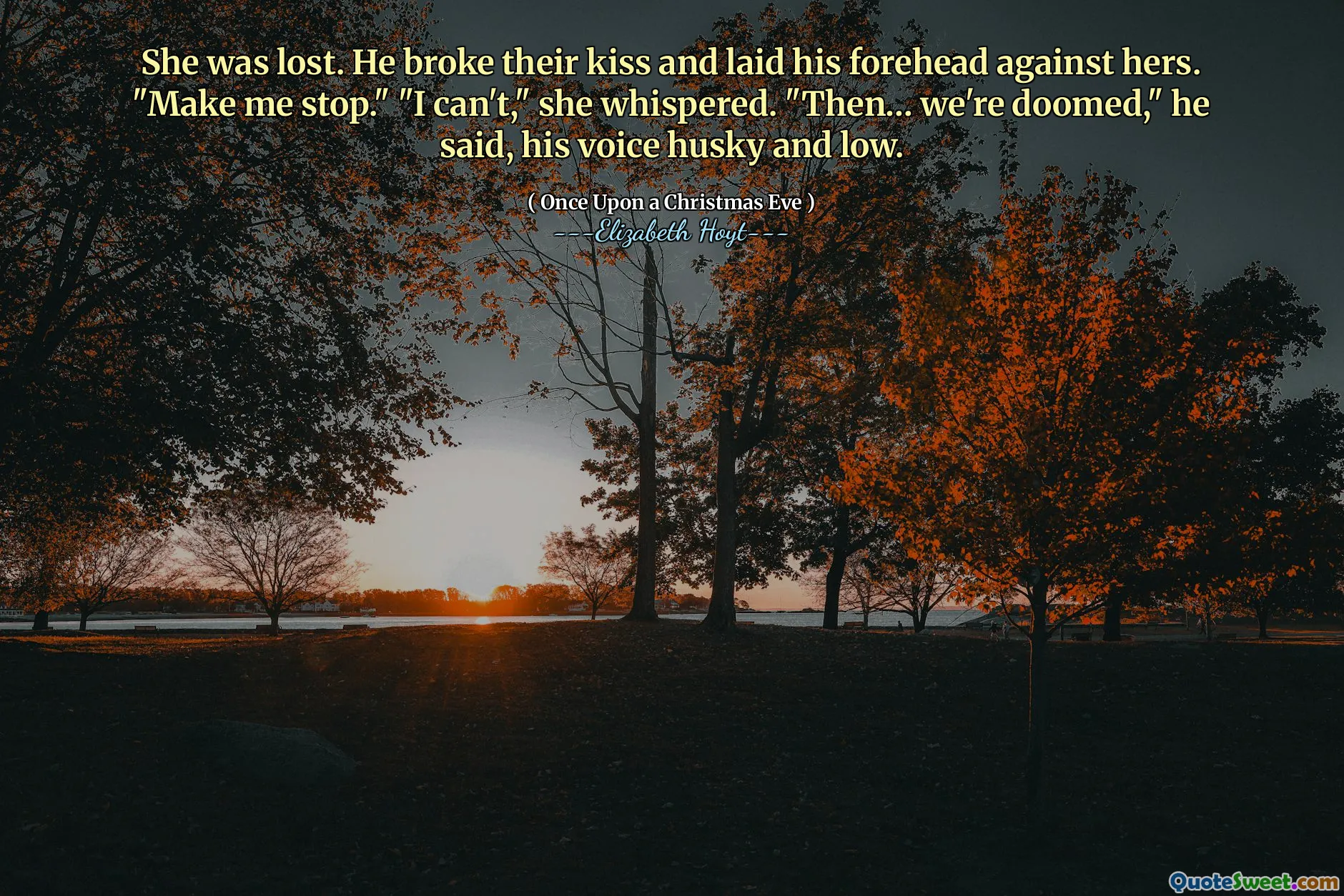 She was lost. He broke their kiss and laid his forehead against hers. "Make me stop." "I can't," she whispered. "Then… we're doomed," he said, his voice husky and low.