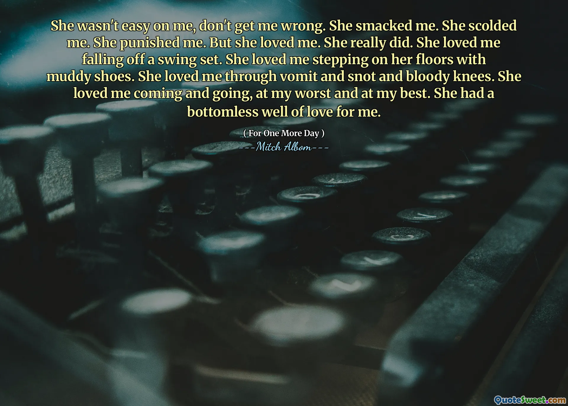 She wasn't easy on me, don't get me wrong. She smacked me. She scolded me. She punished me. But she loved me. She really did. She loved me falling off a swing set. She loved me stepping on her floors with muddy shoes. She loved me through vomit and snot and bloody knees. She loved me coming and going, at my worst and at my best. She had a bottomless well of love for me.