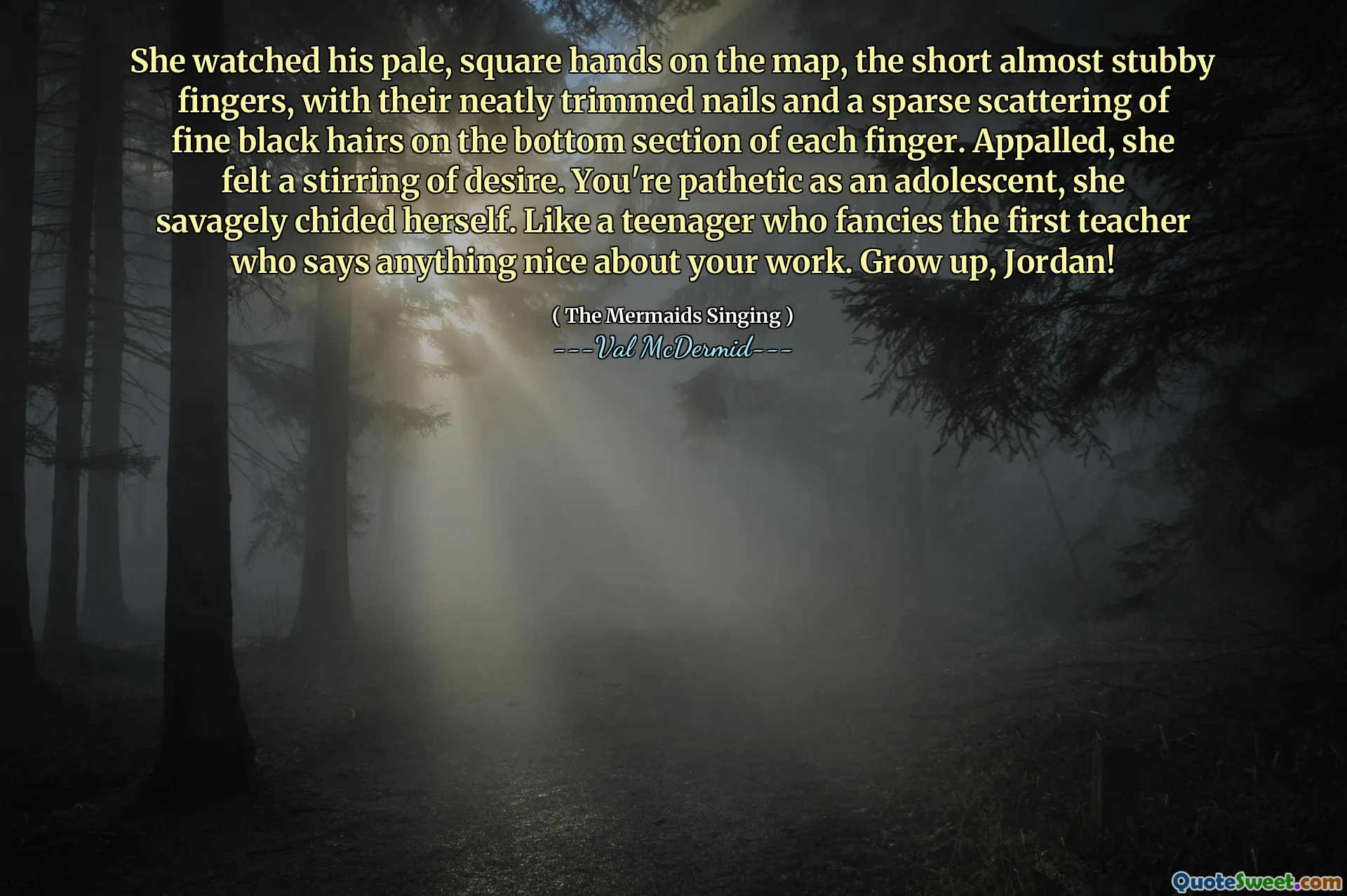 She watched his pale, square hands on the map, the short almost stubby fingers, with their neatly trimmed nails and a sparse scattering of fine black hairs on the bottom section of each finger. Appalled, she felt a stirring of desire. You're pathetic as an adolescent, she savagely chided herself. Like a teenager who fancies the first teacher who says anything nice about your work. Grow up, Jordan!
