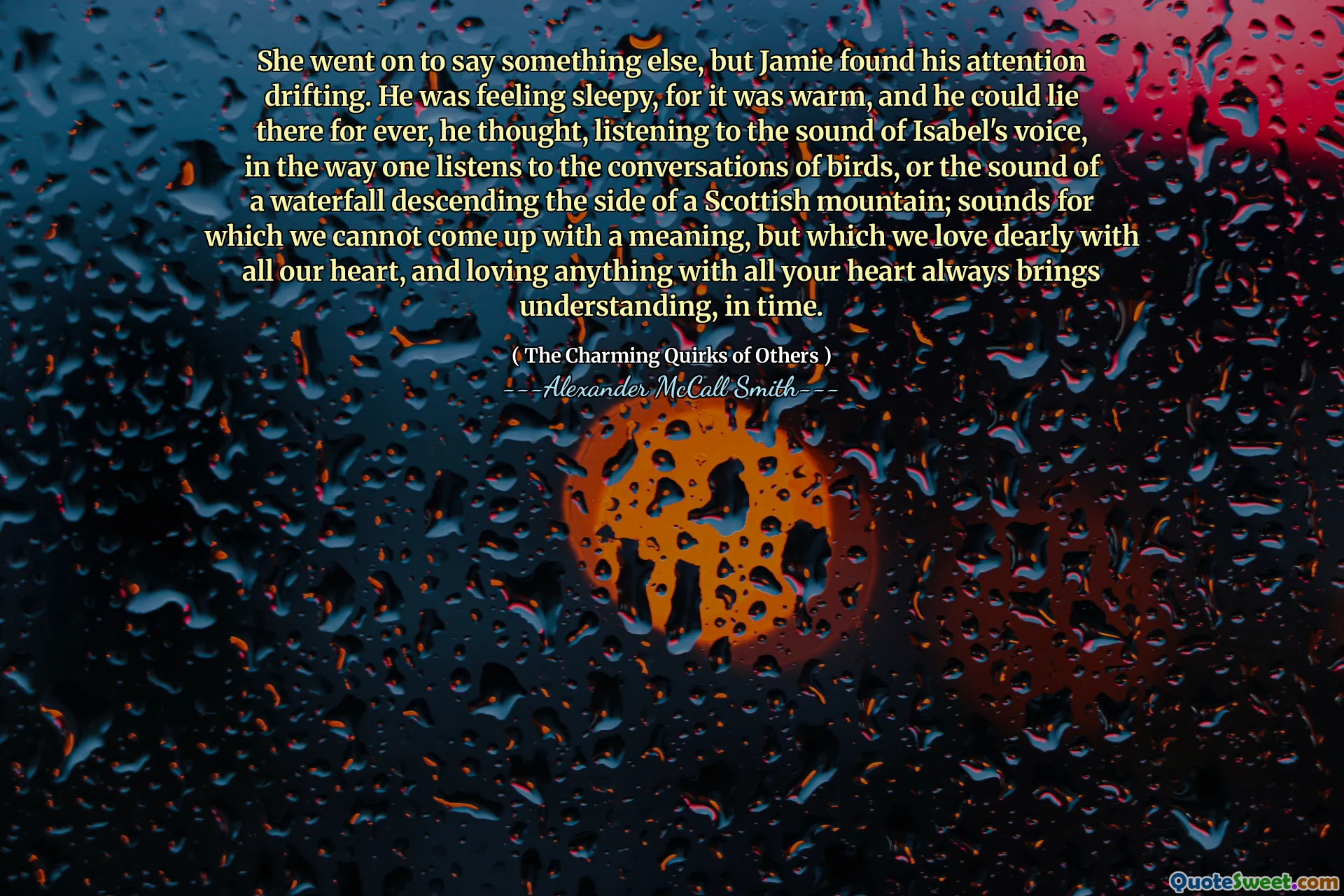Hon fortsatte med att säga något annat, men Jamie hittade hans uppmärksamhet. Han kände sig sömnig, för det var varmt, och han kunde ligga där för alltid, tänkte han och lyssnade på ljudet från Isabels röst, på det sätt man lyssnar på fåglarnas samtal eller ljudet från ett vattenfall som faller ner sidan av ett skotskt berg; Ljud som vi inte kan komma med en mening, men som vi älskar dyrt av hela vårt hjärta, och att älska någonting av hela ditt hjärta ger alltid förståelse, i tid.