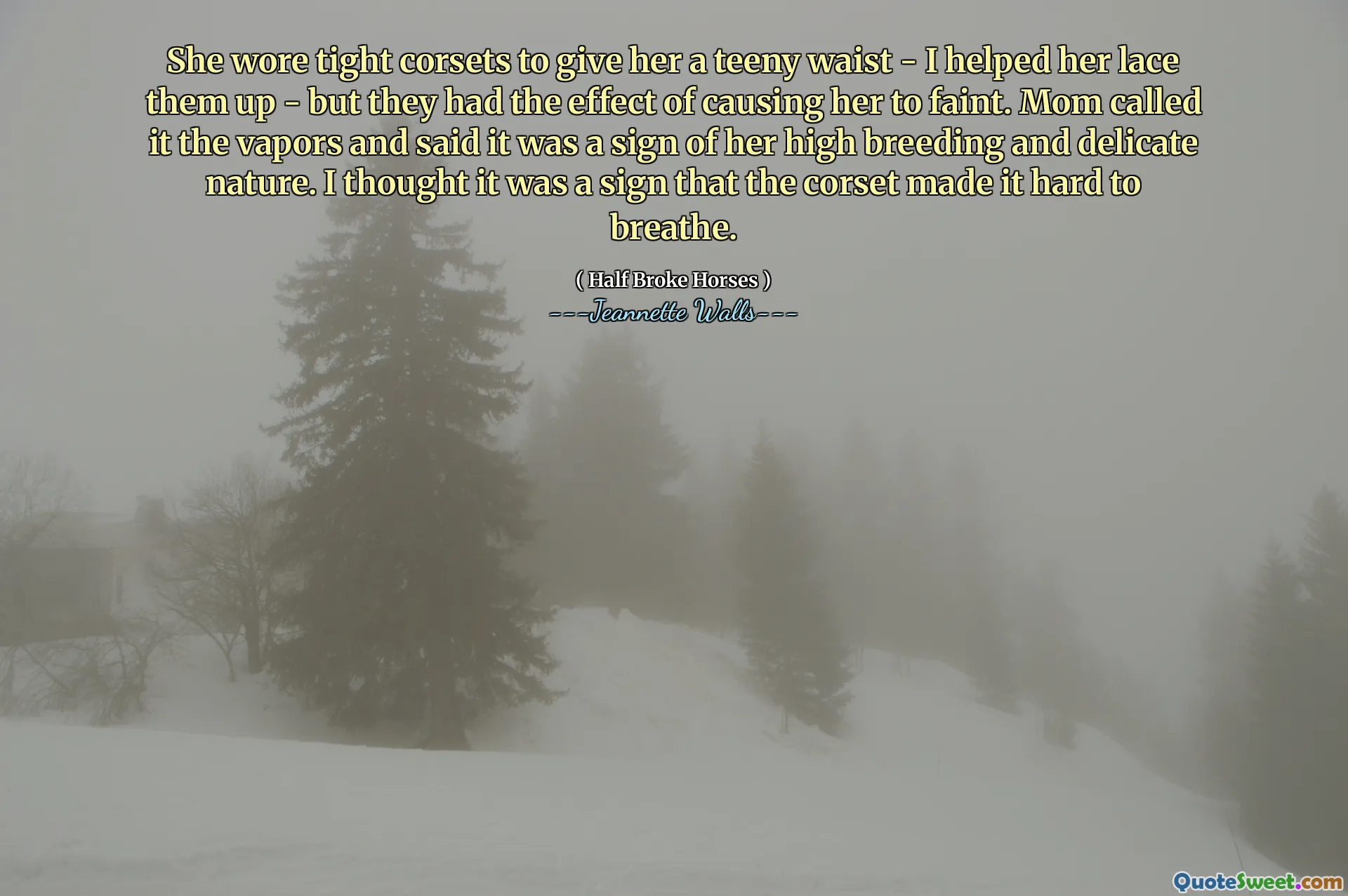 She wore tight corsets to give her a teeny waist - I helped her lace them up - but they had the effect of causing her to faint. Mom called it the vapors and said it was a sign of her high breeding and delicate nature. I thought it was a sign that the corset made it hard to breathe.