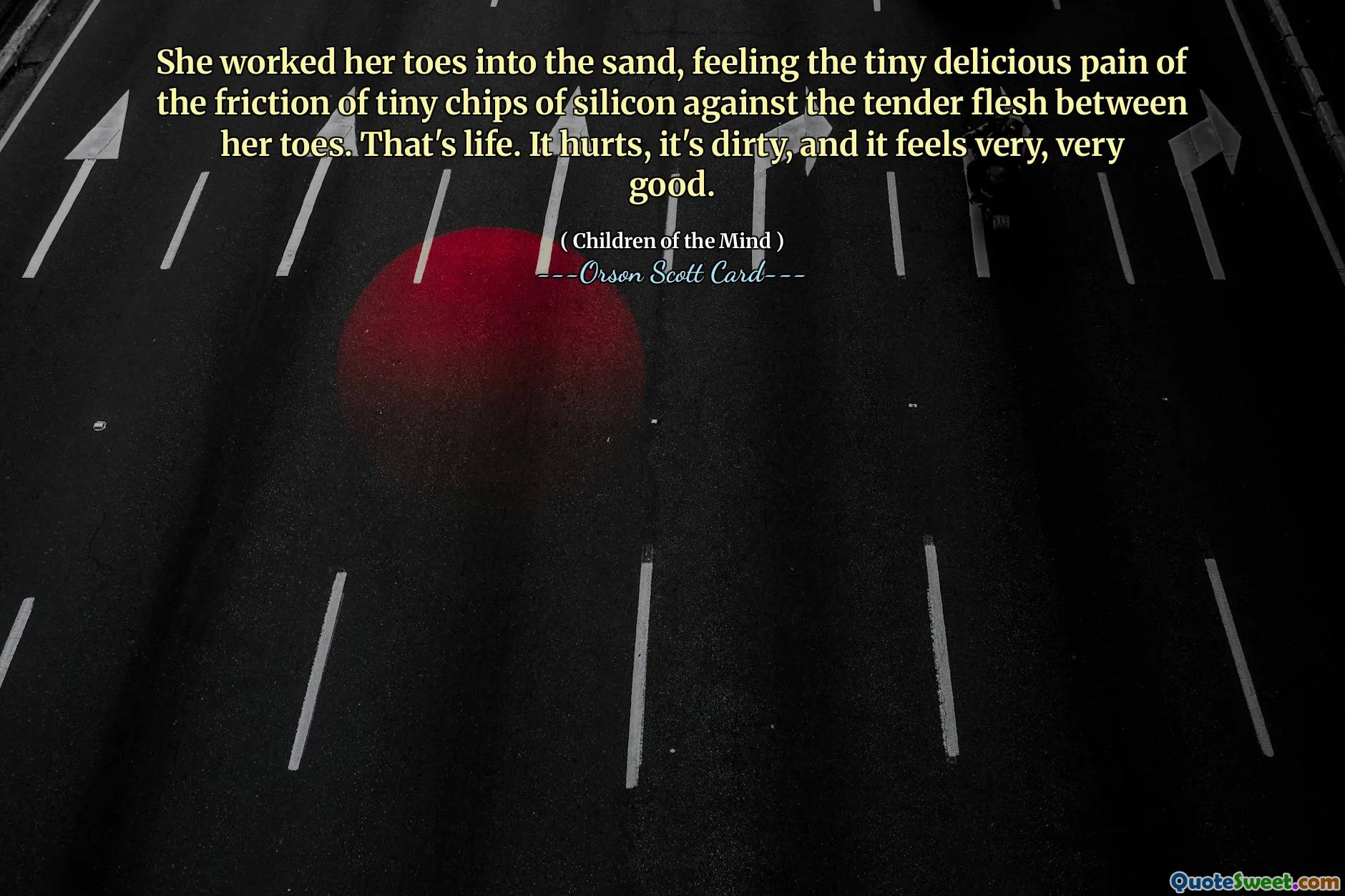 She worked her toes into the sand, feeling the tiny delicious pain of the friction of tiny chips of silicon against the tender flesh between her toes. That's life. It hurts, it's dirty, and it feels very, very good.