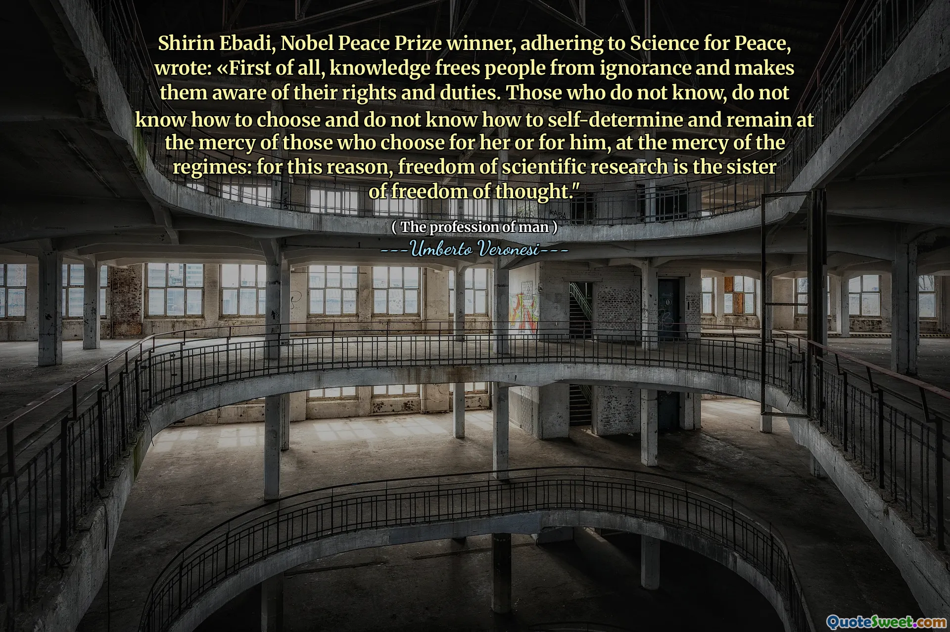 Shirin Ebadi, câștigătorul premiului Nobel pentru pace, care a aderat la știință pentru pace, a scris: „În primul rând, cunoașterea eliberează oamenii de ignoranță și îi face conștienți de drepturile și îndatoririle lor. Cei care nu știu, nu știu să aleagă și nu știu cum să se autodetermine și să rămână la mila celor care aleg pentru ea sau pentru el, la mila regimurilor: din acest motiv, libertatea de cercetare științifică este sora libertății de gândire. "
