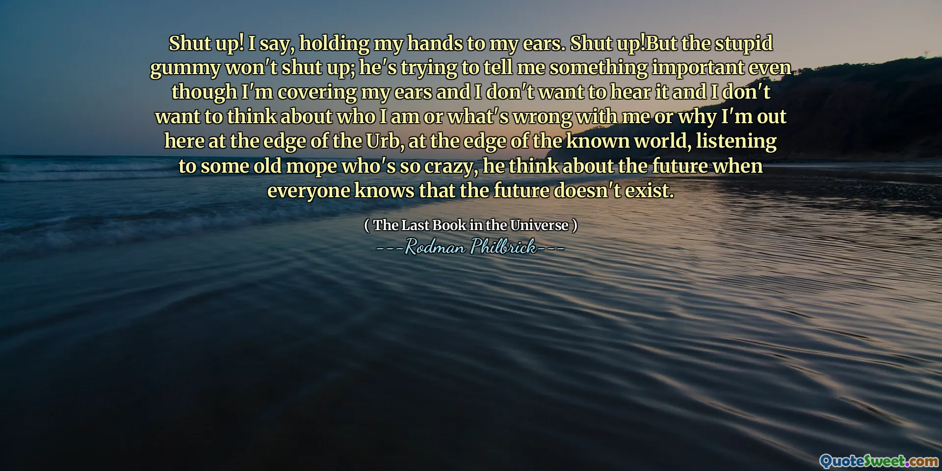 Shut up! I say, holding my hands to my ears. Shut up!But the stupid gummy won't shut up; he's trying to tell me something important even though I'm covering my ears and I don't want to hear it and I don't want to think about who I am or what's wrong with me or why I'm out here at the edge of the Urb, at the edge of the known world, listening to some old mope who's so crazy, he think about the future when everyone knows that the future doesn't exist.