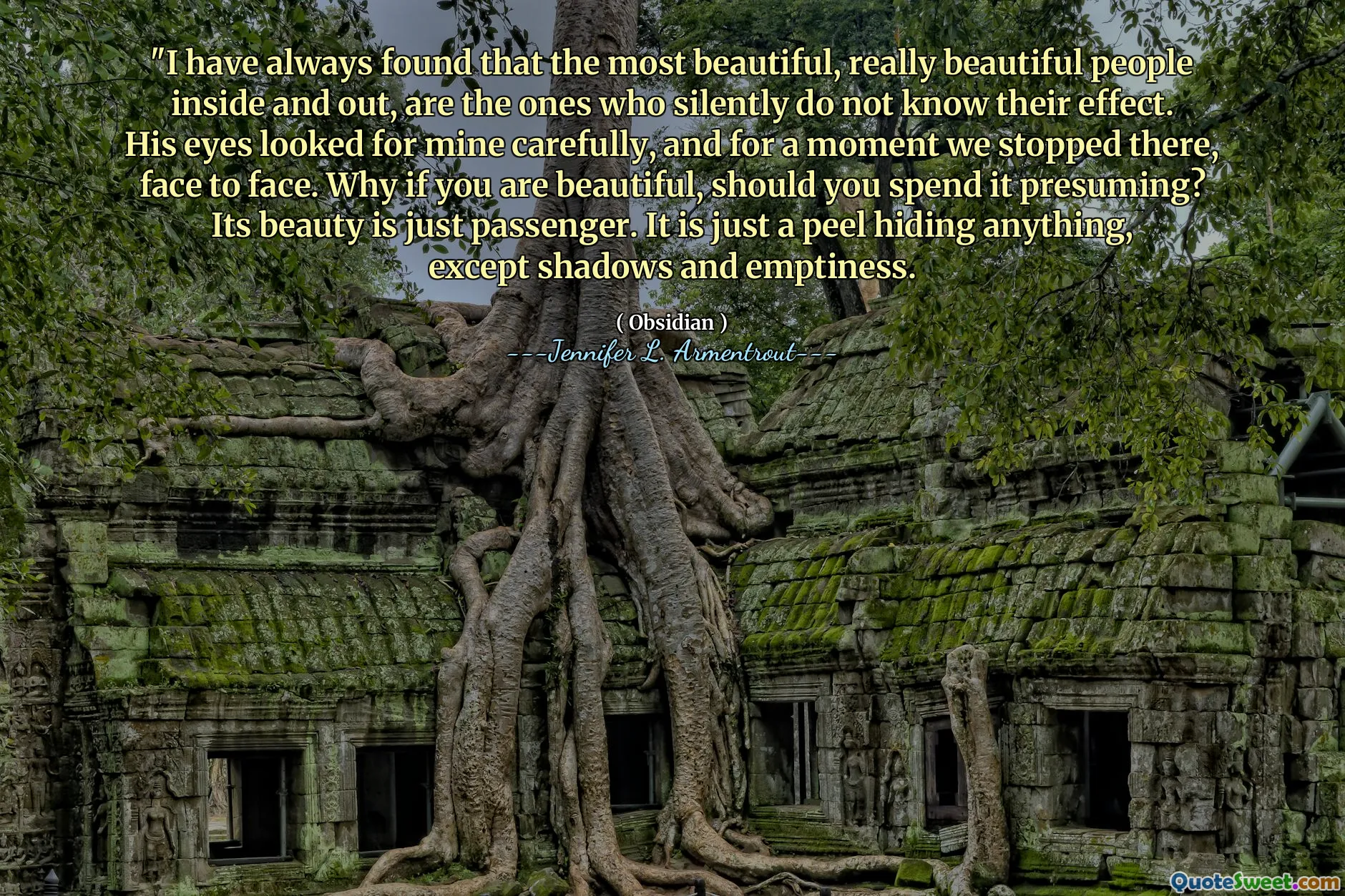 "I have always found that the most beautiful, really beautiful people inside and out, are the ones who silently do not know their effect. His eyes looked for mine carefully, and for a moment we stopped there, face to face. Why if you are beautiful, should you spend it presuming? Its beauty is just passenger. It is just a peel hiding anything, except shadows and emptiness.