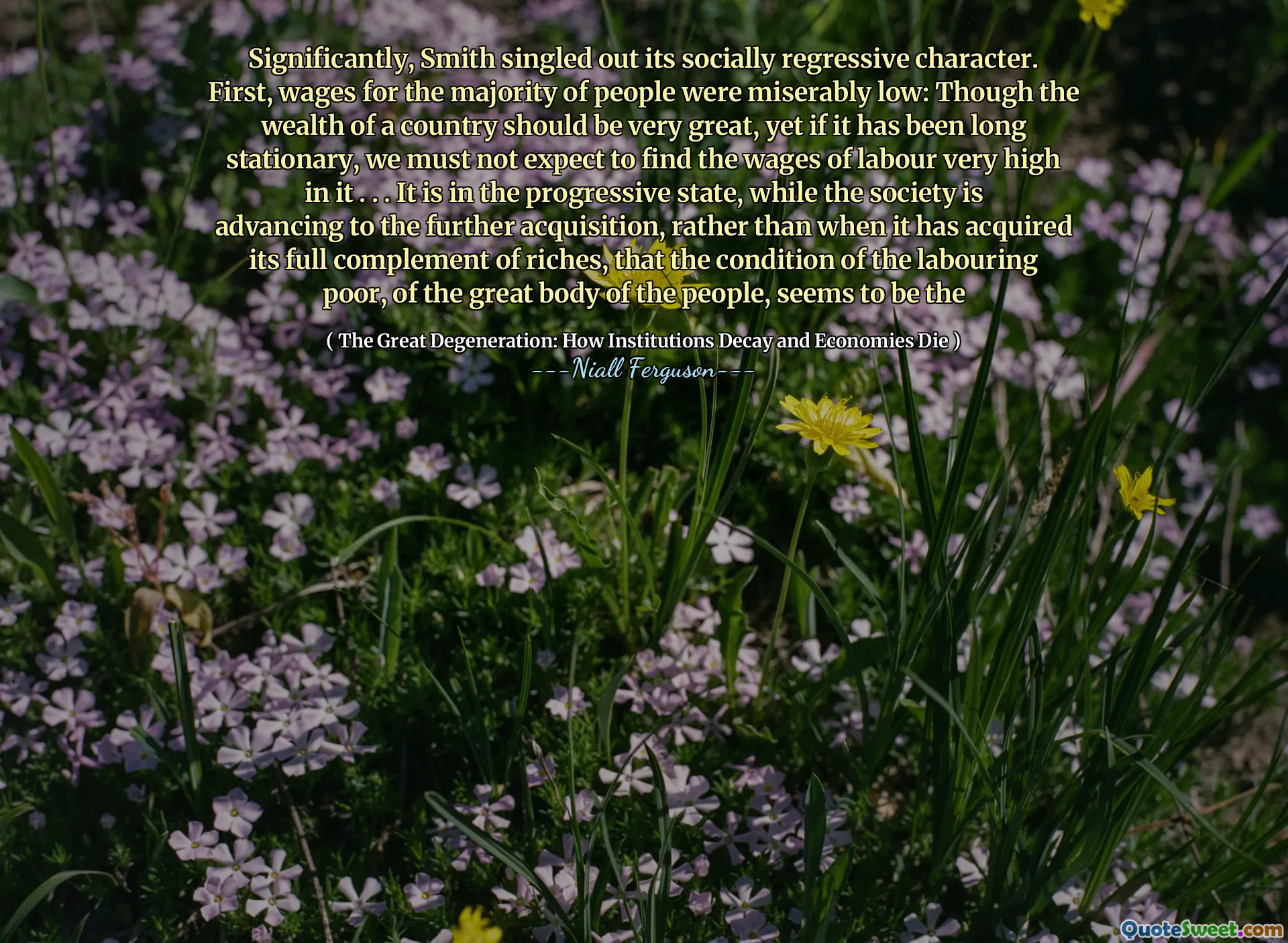 Significantly, Smith singled out its socially regressive character. First, wages for the majority of people were miserably low: Though the wealth of a country should be very great, yet if it has been long stationary, we must not expect to find the wages of labour very high in it . . . It is in the progressive state, while the society is advancing to the further acquisition, rather than when it has acquired its full complement of riches, that the condition of the labouring poor, of the great body of the people, seems to be the