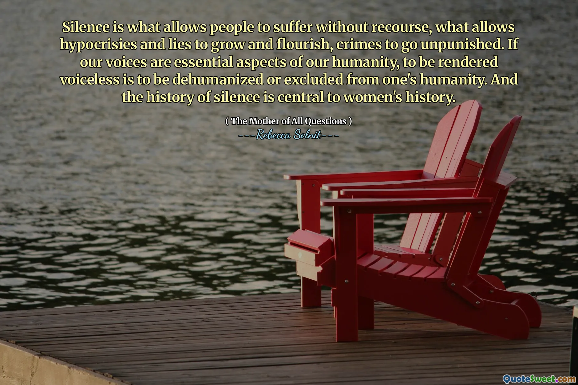 Silence is what allows people to suffer without recourse, what allows hypocrisies and lies to grow and flourish, crimes to go unpunished. If our voices are essential aspects of our humanity, to be rendered voiceless is to be dehumanized or excluded from one's humanity. And the history of silence is central to women's history.