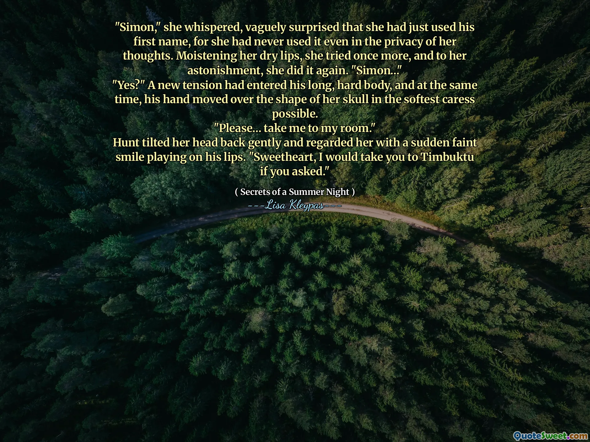 "Simon," she whispered, vaguely surprised that she had just used his first name, for she had never used it even in the privacy of her thoughts. Moistening her dry lips, she tried once more, and to her astonishment, she did it again. "Simon…"
"Yes?" A new tension had entered his long, hard body, and at the same time, his hand moved over the shape of her skull in the softest caress possible.
"Please… take me to my room."
Hunt tilted her head back gently and regarded her with a sudden faint smile playing on his lips. "Sweetheart, I would take you to Timbuktu if you asked."