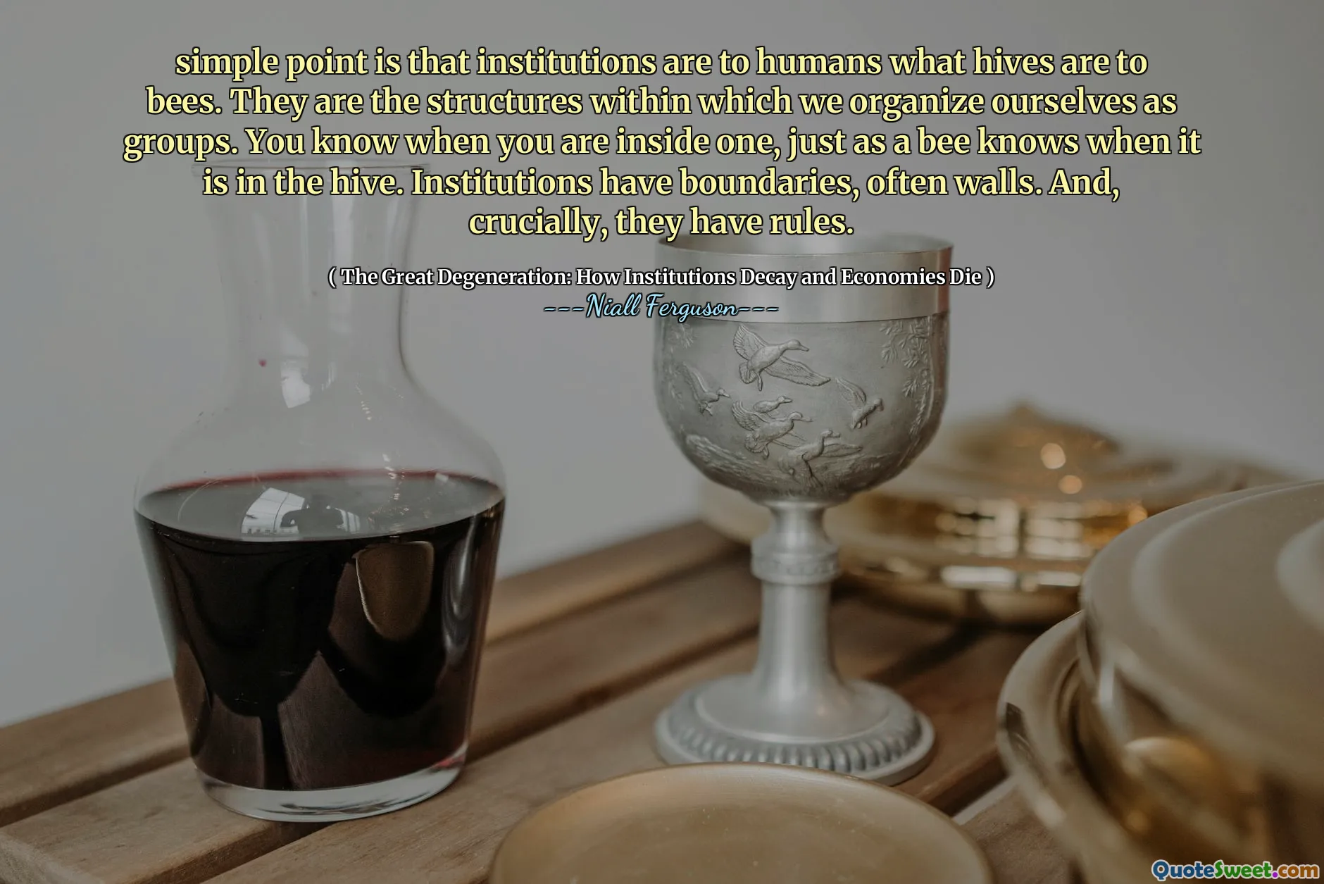 simple point is that institutions are to humans what hives are to bees. They are the structures within which we organize ourselves as groups. You know when you are inside one, just as a bee knows when it is in the hive. Institutions have boundaries, often walls. And, crucially, they have rules.