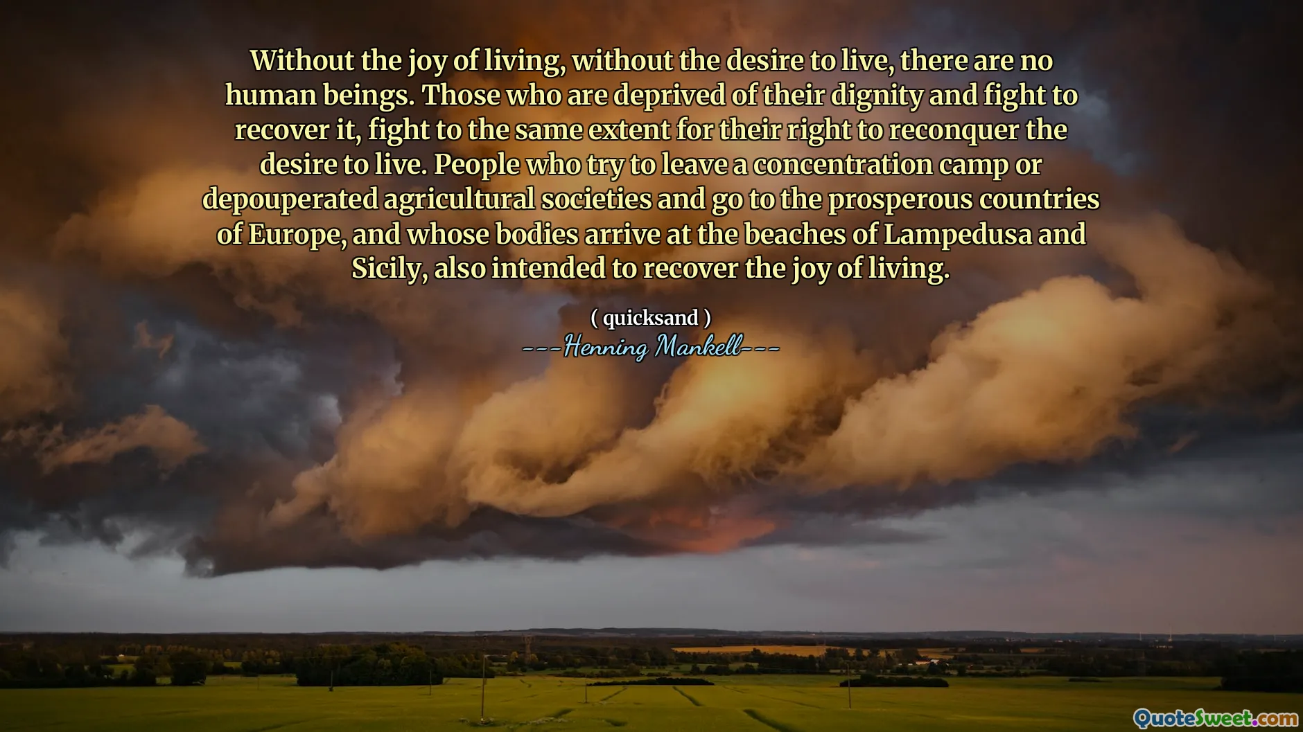 Without the joy of living, without the desire to live, there are no human beings. Those who are deprived of their dignity and fight to recover it, fight to the same extent for their right to reconquer the desire to live. People who try to leave a concentration camp or depouperated agricultural societies and go to the prosperous countries of Europe, and whose bodies arrive at the beaches of Lampedusa and Sicily, also intended to recover the joy of living.