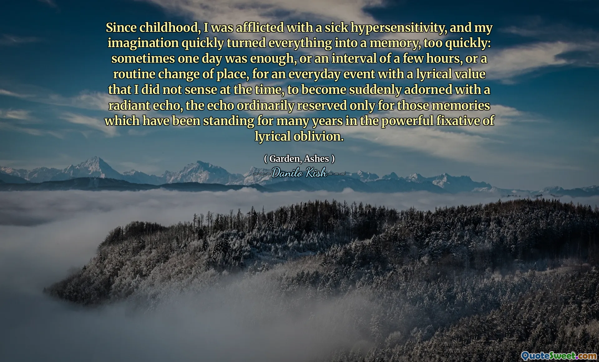 Since childhood, I was afflicted with a sick hypersensitivity, and my imagination quickly turned everything into a memory, too quickly: sometimes one day was enough, or an interval of a few hours, or a routine change of place, for an everyday event with a lyrical value that I did not sense at the time, to become suddenly adorned with a radiant echo, the echo ordinarily reserved only for those memories which have been standing for many years in the powerful fixative of lyrical oblivion.