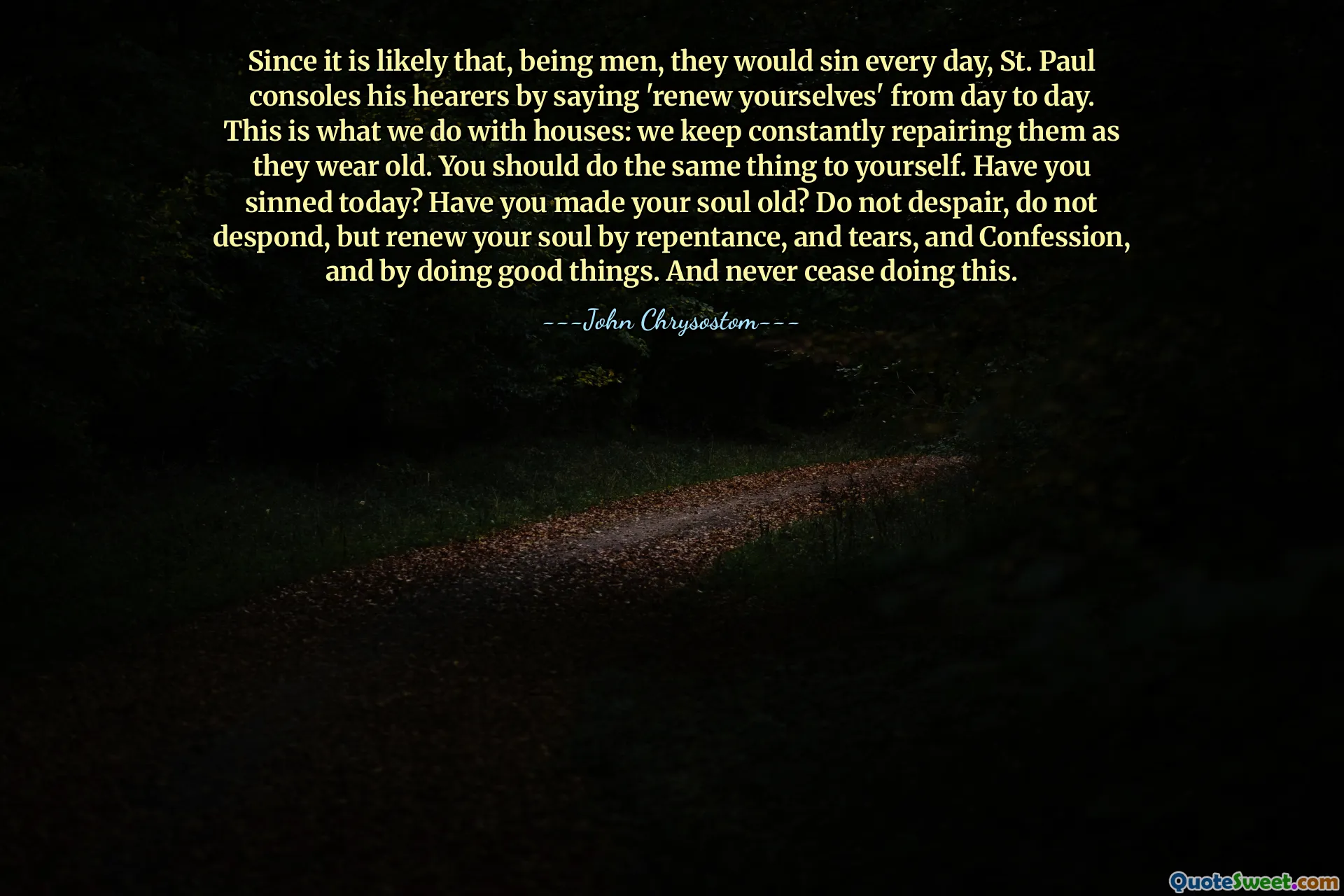 Since it is likely that, being men, they would sin every day, St. Paul consoles his hearers by saying 'renew yourselves' from day to day. This is what we do with houses: we keep constantly repairing them as they wear old. You should do the same thing to yourself. Have you sinned today? Have you made your soul old? Do not despair, do not despond, but renew your soul by repentance, and tears, and Confession, and by doing good things. And never cease doing this.