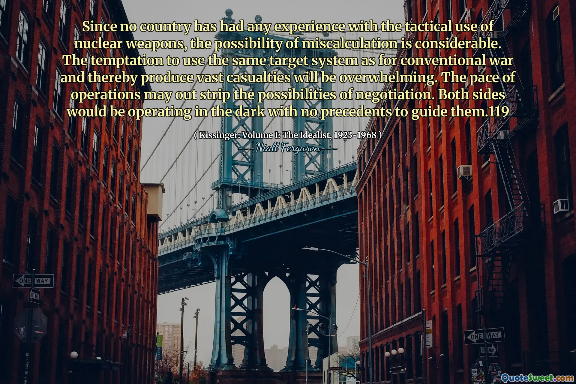 Since no country has had any experience with the tactical use of nuclear weapons, the possibility of miscalculation is considerable. The temptation to use the same target system as for conventional war and thereby produce vast casualties will be overwhelming. The pace of operations may out strip the possibilities of negotiation. Both sides would be operating in the dark with no precedents to guide them.119