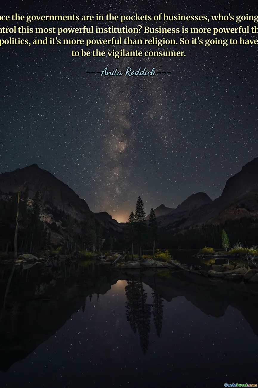 Since the governments are in the pockets of businesses, who's going to control this most powerful institution? Business is more powerful than politics, and it's more powerful than religion. So it's going to have to be the vigilante consumer.