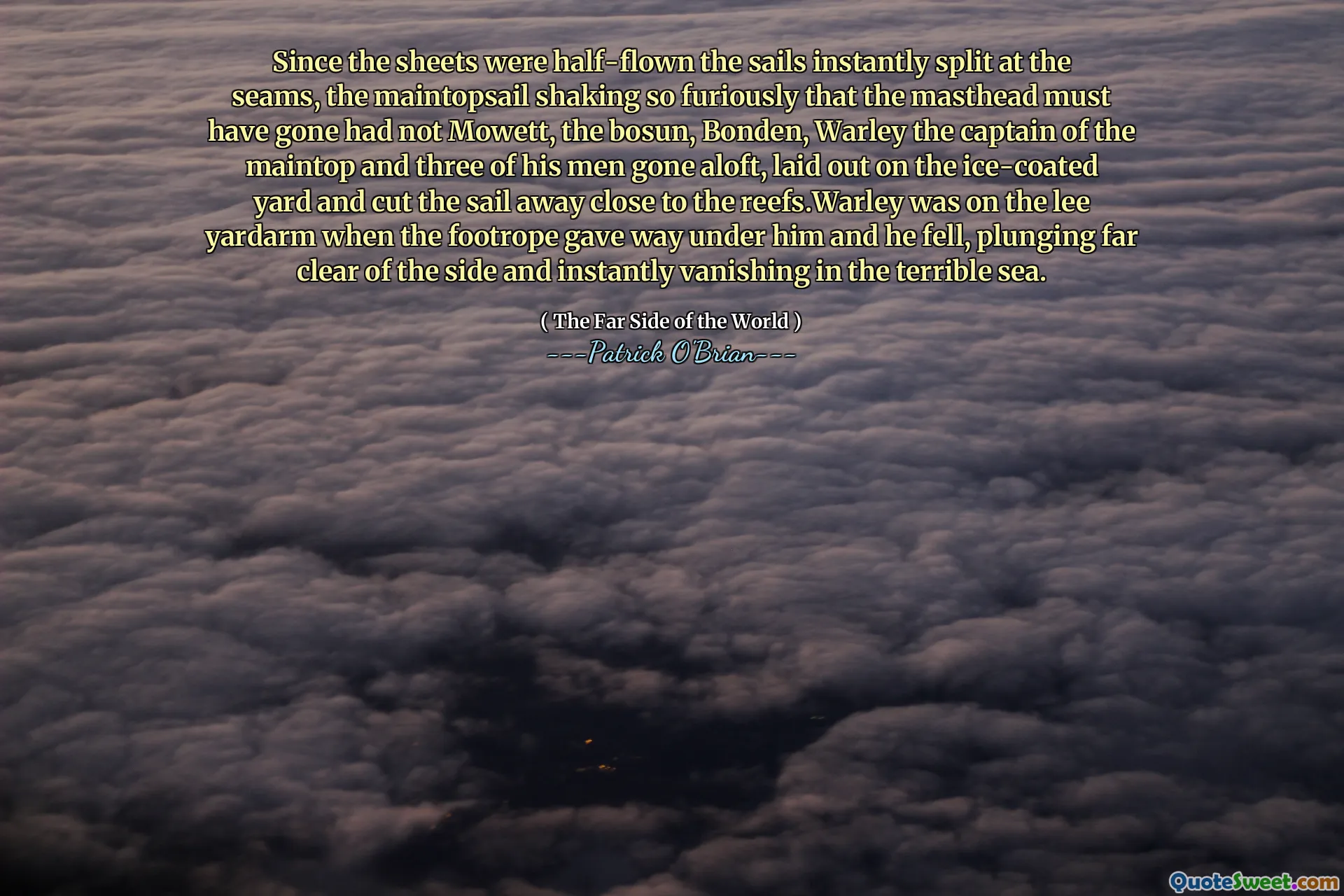 Since the sheets were half-flown the sails instantly split at the seams, the maintopsail shaking so furiously that the masthead must have gone had not Mowett, the bosun, Bonden, Warley the captain of the maintop and three of his men gone aloft, laid out on the ice-coated yard and cut the sail away close to the reefs.Warley was on the lee yardarm when the footrope gave way under him and he fell, plunging far clear of the side and instantly vanishing in the terrible sea.