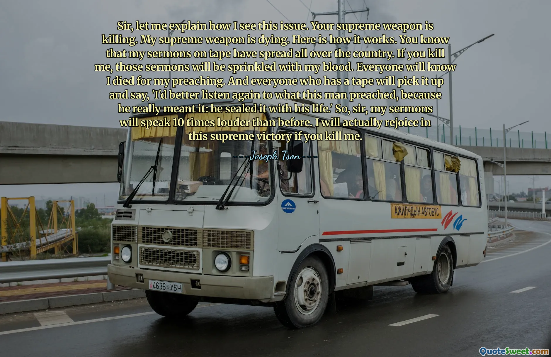 Sir, let me explain how I see this issue. Your supreme weapon is killing. My supreme weapon is dying. Here is how it works. You know that my sermons on tape have spread all over the country. If you kill me, those sermons will be sprinkled with my blood. Everyone will know I died for my preaching. And everyone who has a tape will pick it up and say, 'I'd better listen again to what this man preached, because he really meant it: he sealed it with his life.' So, sir, my sermons will speak 10 times louder than before. I will actually rejoice in this supreme victory if you kill me.