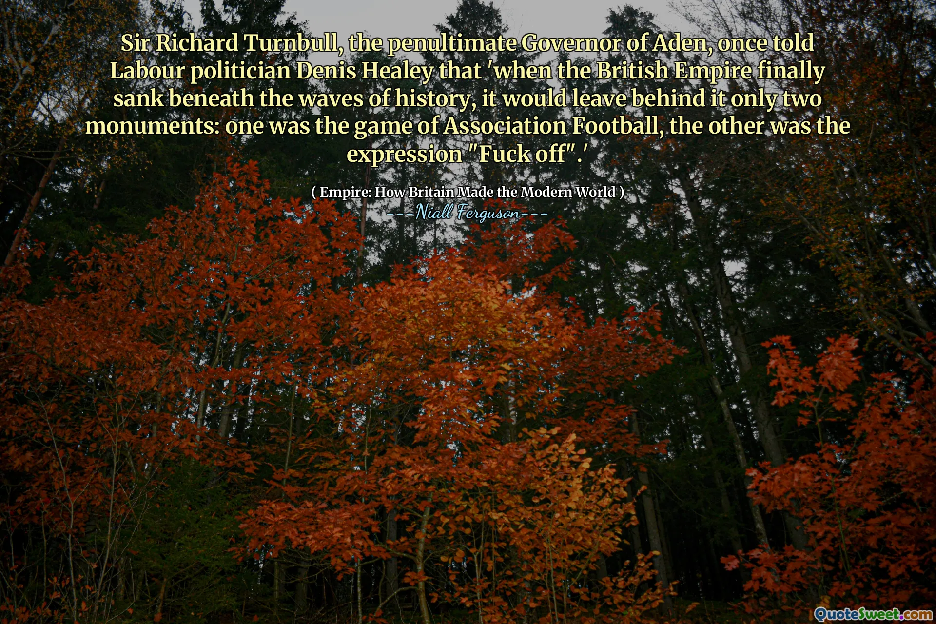 Sir Richard Turnbull, the penultimate Governor of Aden, once told Labour politician Denis Healey that 'when the British Empire finally sank beneath the waves of history, it would leave behind it only two monuments: one was the game of Association Football, the other was the expression "Fuck off".'