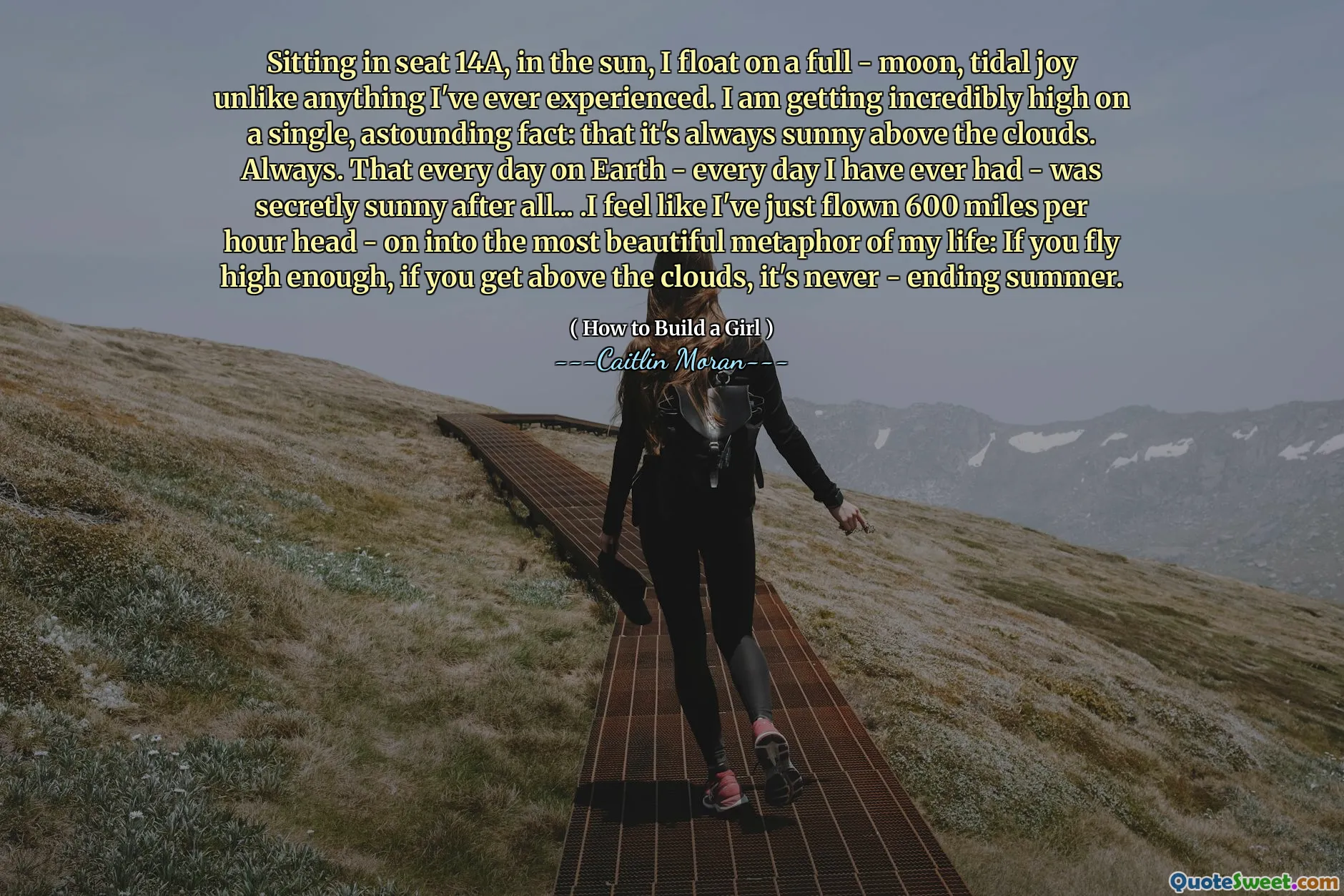 Sitting in seat 14A, in the sun, I float on a full - moon, tidal joy unlike anything I've ever experienced. I am getting incredibly high on a single, astounding fact: that it's always sunny above the clouds. Always. That every day on Earth - every day I have ever had - was secretly sunny after all... .I feel like I've just flown 600 miles per hour head - on into the most beautiful metaphor of my life: If you fly high enough, if you get above the clouds, it's never - ending summer.