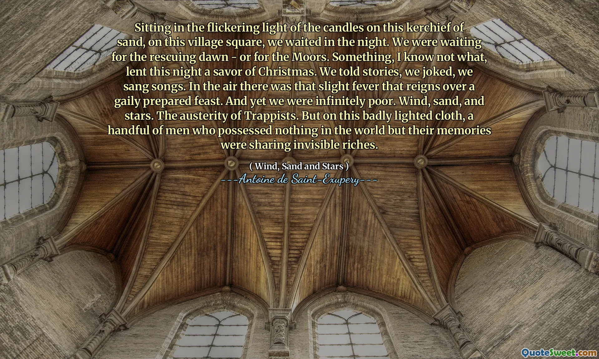 Sitting in the flickering light of the candles on this kerchief of sand, on this village square, we waited in the night. We were waiting for the rescuing dawn - or for the Moors. Something, I know not what, lent this night a savor of Christmas. We told stories, we joked, we sang songs. In the air there was that slight fever that reigns over a gaily prepared feast. And yet we were infinitely poor. Wind, sand, and stars. The austerity of Trappists. But on this badly lighted cloth, a handful of men who possessed nothing in the world but their memories were sharing invisible riches.