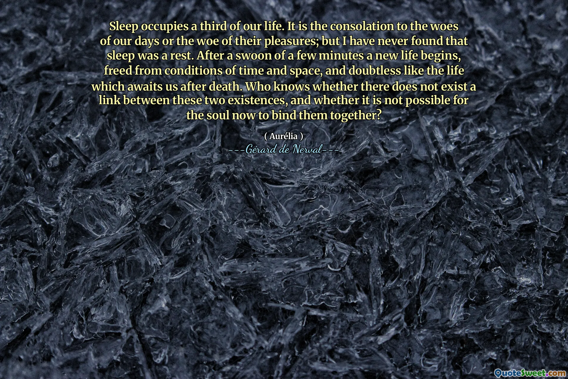 Sleep occupies a third of our life. It is the consolation to the woes of our days or the woe of their pleasures; but I have never found that sleep was a rest. After a swoon of a few minutes a new life begins, freed from conditions of time and space, and doubtless like the life which awaits us after death. Who knows whether there does not exist a link between these two existences, and whether it is not possible for the soul now to bind them together?