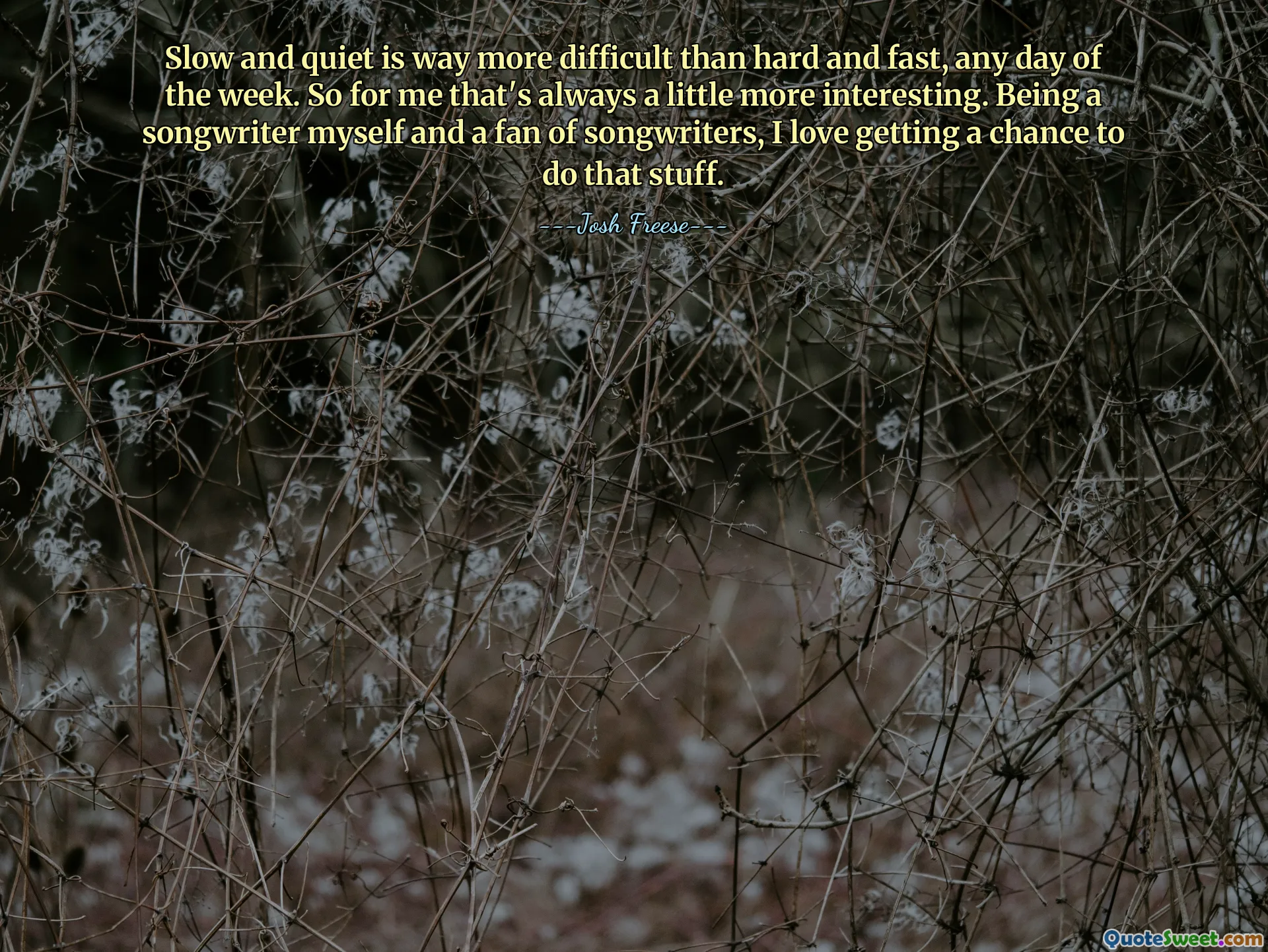 Slow and quiet is way more difficult than hard and fast, any day of the week. So for me that's always a little more interesting. Being a songwriter myself and a fan of songwriters, I love getting a chance to do that stuff.