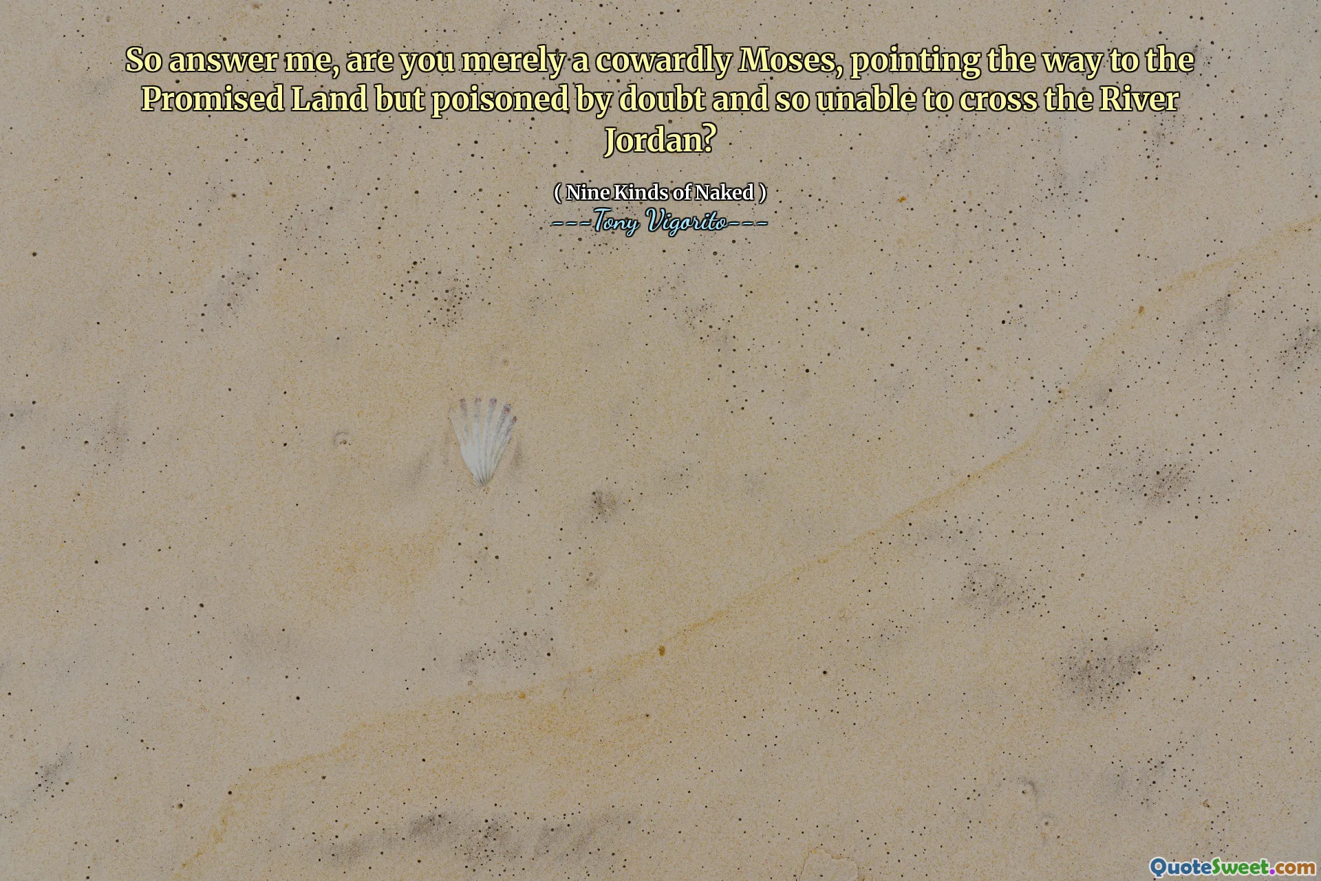 So answer me, are you merely a cowardly Moses, pointing the way to the Promised Land but poisoned by doubt and so unable to cross the River Jordan?