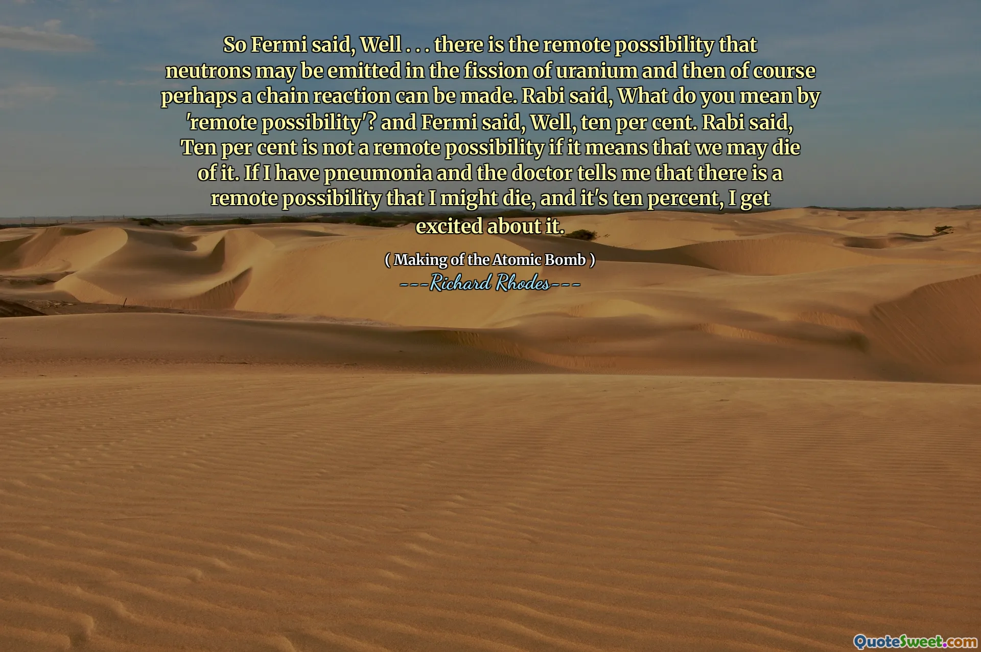 So Fermi said, Well . . . there is the remote possibility that neutrons may be emitted in the fission of uranium and then of course perhaps a chain reaction can be made. Rabi said, What do you mean by 'remote possibility'? and Fermi said, Well, ten per cent. Rabi said, Ten per cent is not a remote possibility if it means that we may die of it. If I have pneumonia and the doctor tells me that there is a remote possibility that I might die, and it's ten percent, I get excited about it.
